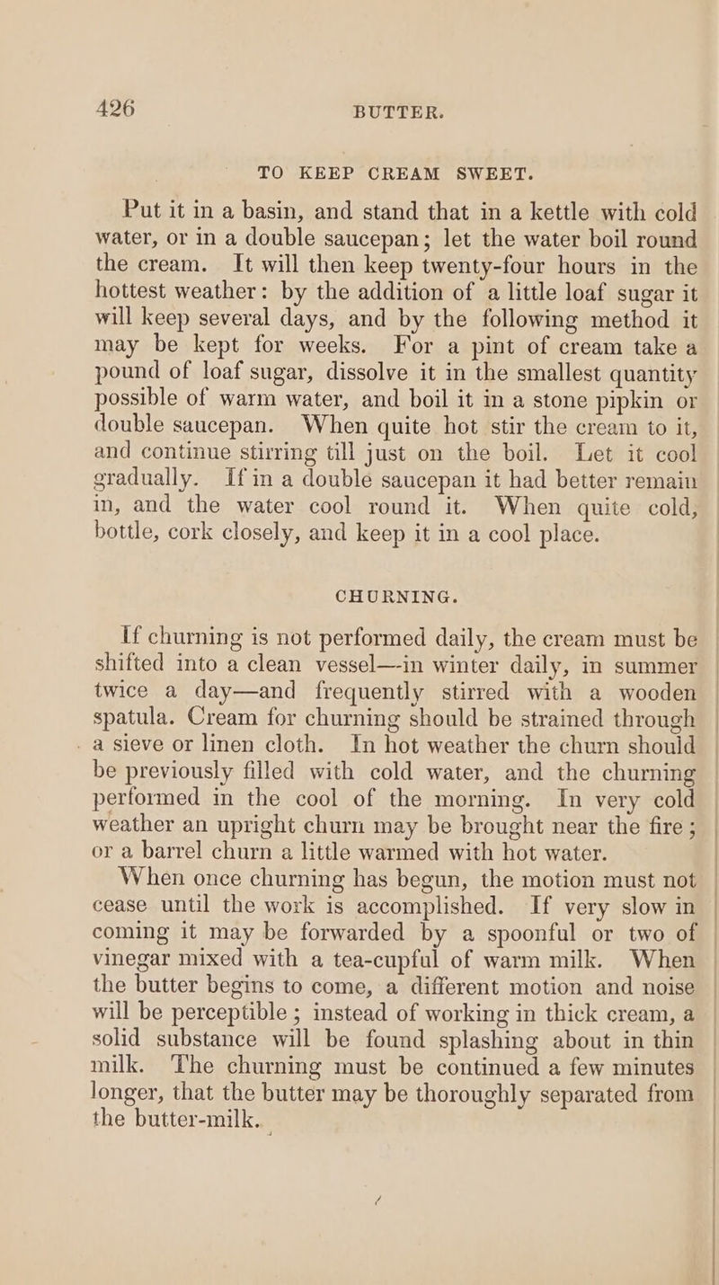 TO KEEP CREAM SWEET. Put it in a basin, and stand that in a kettle with cold water, or in a double saucepan; let the water boil round the cream. It will then keep twenty-four hours in the hottest weather: by the addition of a little loaf sugar it will keep several days, and by the following method it may be kept for weeks. For a pint of cream take a pound of loaf sugar, dissolve it in the smallest quantity possible of warm water, and boil it in a stone pipkin or double saucepan. When quite hot stir the cream to it, and continue stirring till just on the boil. Let it cool gradually. Ifin a double saucepan it had better remain in, and the water cool round it. When quite cold, bottle, cork closely, and keep it in a cool place. CHURNING. If churning is not performed daily, the cream must be shifted into a clean vessel—-in winter daily, in summer twice a day—and frequently stirred with a wooden spatula. Cream for churning should be strained through a sieve or linen cloth. In hot weather the churn should be previously filled with cold water, and the churning performed in the cool of the morning. In very cold weather an upright churn may be brought near the fire ; or a barrel churn a little warmed with hot water. When once churning has begun, the motion must not cease until the work is accomplished. If very slow in coming it may be forwarded by a spoonful or two of | vinegar mixed with a tea-cupful of warm milk. When the butter begins to come, a different motion and noise will be perceptible ; instead of working in thick cream, a solid substance will be found splashing about in thin milk. The churning must be continued a few minutes longer, that the butter may be thoroughly separated from the butter-milk..