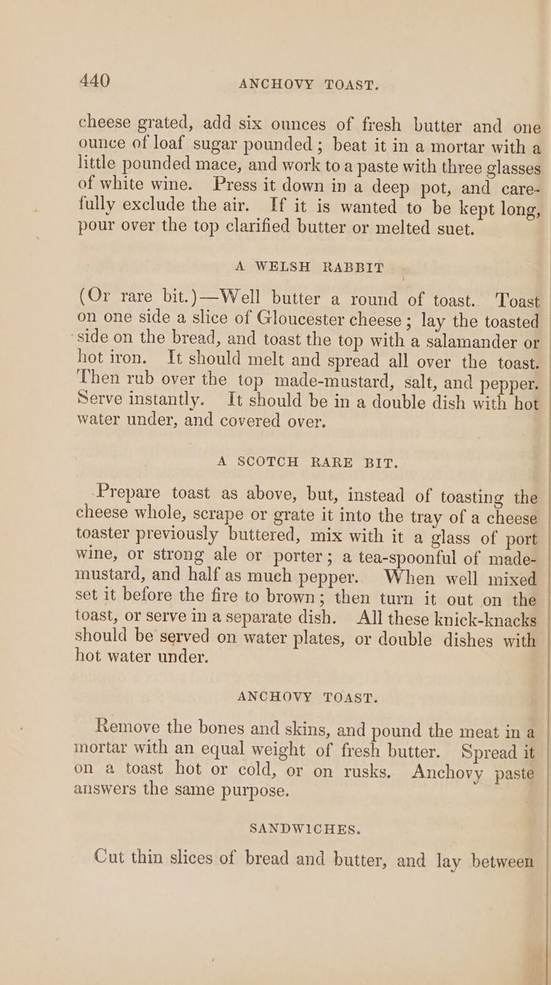 cheese grated, add six ounces of fresh butter and one ounce of loaf sugar pounded ; beat it in a mortar with a little pounded mace, and work to a paste with three glasses of white wine. Press it down in a deep pot, and care- fully exclude the air. If it is wanted to be kept long, pour over the top clarified butter or melted suet. A WELSH RABBIT (Or rare bit.)—Well butter a round of toast. Toast on one side a slice of Gloucester cheese ; lay the toasted side on the bread, and toast the top with a salamander or hot iron. It should melt and spread all over the toast. Then rub over the top made-mustard, salt, and pepper. Serve instantly. It should be in a double dish with hot water under, and covered over. A SCOTCH RARE BIT. Prepare toast as above, but, instead of toasting the cheese whole, scrape or grate it into the tray of a cheese toaster previously buttered, mix with it a glass of port wine, or strong ale or porter; a tea-spoonful of made- mustard, and half as much pepper. When well mixed set it before the fire to brown; then turn it out on the toast, or serve in a separate dish. All these knick-knacks should be served on water plates, or double dishes with hot water under. ANCHOVY TOAST. Remove the bones and skins, and pound the meat in a mortar with an equal weight of fresh butter. Spread it on a toast hot or cold, or on rusks. Anchovy paste answers the same purpose. SANDWICHES. Cut thin slices of bread and butter, and lay between es