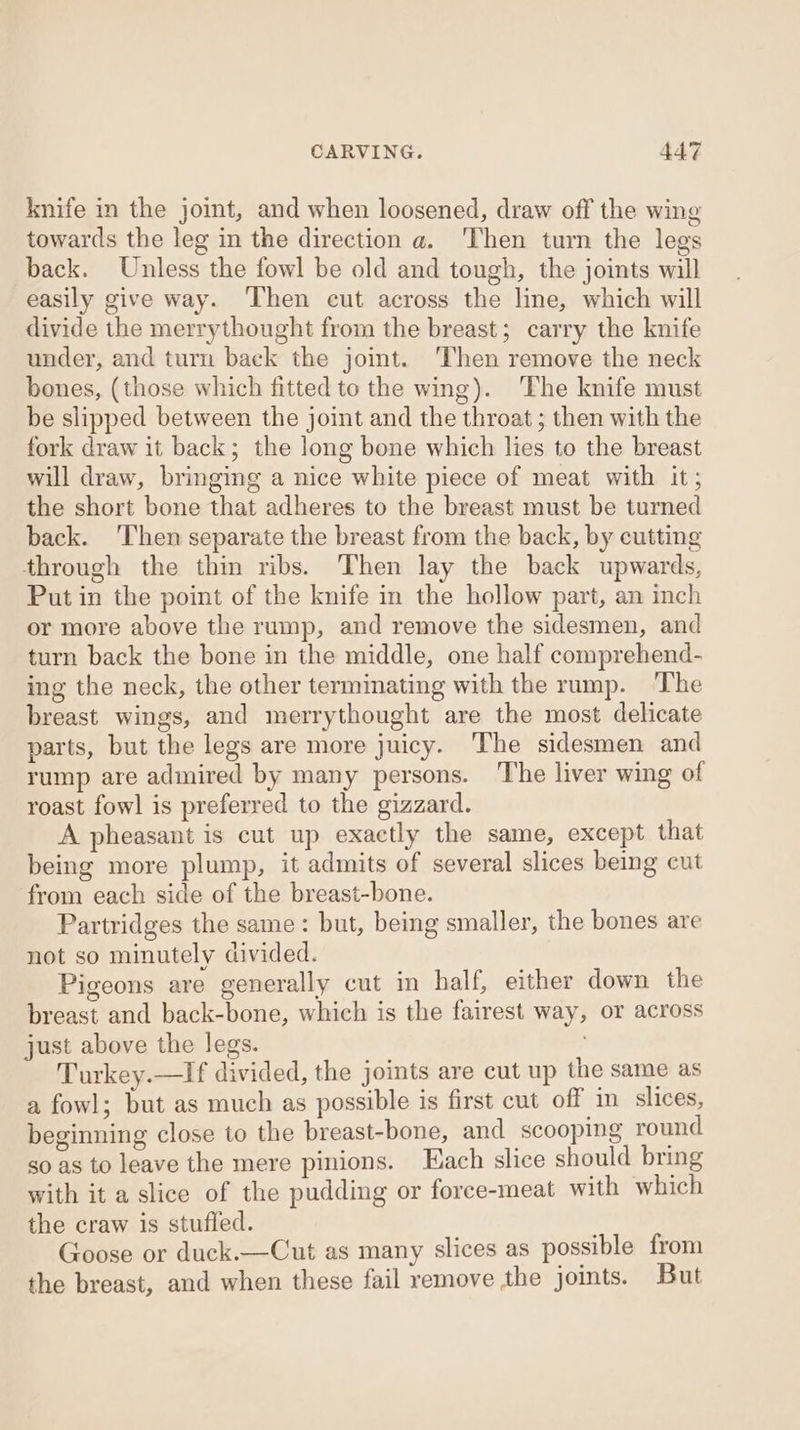 knife in the joint, and when loosened, draw off the wing towards the leg in the direction a. ‘Then turn the legs back. Unless the fowl be old and tough, the joints will easily give way. Then cut across the line, which will divide the merrythought from the breast; carry the knife under, and turn back the joint. Then remove the neck bones, (those which fitted to the wing). ‘The knife must be slipped between the joint and the throat ; then with the fork draw it back; the long bone which lies to the breast will draw, bringing a nice white piece of meat with it; the short bone that adheres to the breast must be turned back. ‘Then separate the breast from the back, by cutting through the thin ribs. Then lay the back upwards, Put in the point of the knife in the hollow part, an inch or more above the rump, and remove the sidesmen, and turn back the bone in the middle, one half comprehend- ing the neck, the other terminating with the rump. The breast wings, and merrythought are the most delicate parts, but the legs are more juicy. The sidesmen and rump are admired by many persons. The liver wing of roast fowl is preferred to the gizzard. A pheasant is cut up exactly the same, except that being more plump, it admits of several slices being cut from each side of the breast-bone. Partridges the same: but, being smaller, the bones are not so minutely divided. Pigeons are generally cut in half, either down the breast and back-bone, which is the fairest way, or across just above the legs. Turkey.—If divided, the joints are cut up the same as a fowl; but as much as possible is first cut off in slices, beginning close to the breast-bone, and scooping round so as to leave the mere pinions. Lach slice should bring with it a slice of the pudding or force-meat with which the craw is stuffed. Goose or duck.—Cut as many slices as possible from the breast, and when these fail remove the joints. But