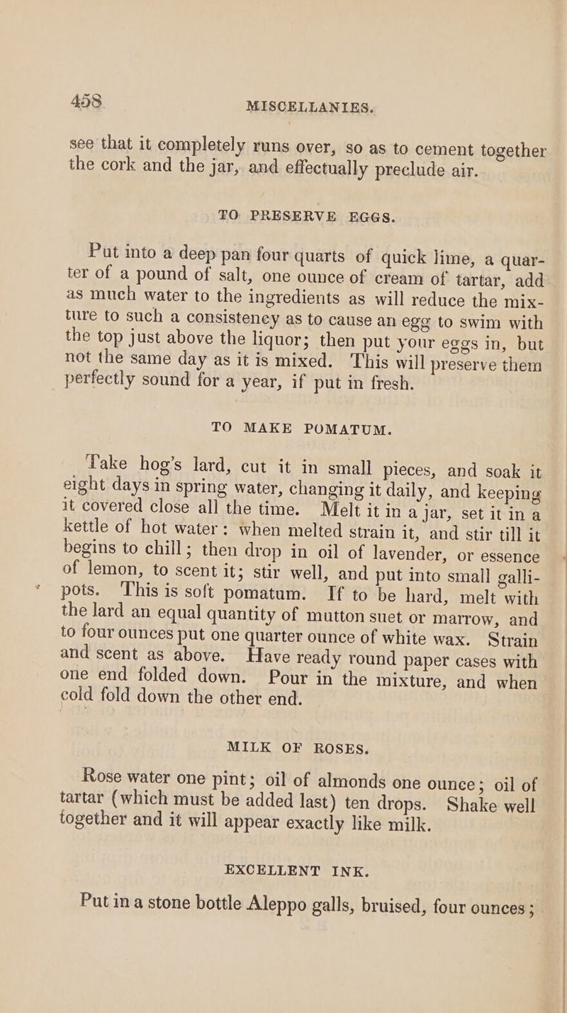 see that it completely runs over, so as to cement together the cork and the jar, and effectually preclude air. FO PRESERVE EGGS. Put into a deep pan four quarts of quick lime, a quar- ter of a pound of salt, one ounce of cream of tartar, add as much water to the ingredients as will reduce the mix- ture to such a consistency as to cause an egg to swim with the top just above the liquor; then put your eggs in, but not the same day as it is mixed. This will preserve them perfectly sound for a year, if put in fresh. TO MAKE POMATUM. Take hog’s lard, cut it in small pieces, and soak it eight days in spring water, changing it daily, and keeping it covered close all the time. Melt it in a jar, set it ina kettle of hot water: when melted strain it, and stir till it begins to chill; then drop in oil of lavender, or essence of lemon, to scent it; stir well, and put into small galli- pots. This is soft pomatum. If to be hard, melt with the lard an equal quantity of mutton suet or marrow, and to four ounces put one quarter ounce of white wax. Strain and scent as above. Have ready round paper cases with one end folded down. Pour in the mixture, and when cold fold down the other end. MILK OF ROSES. Rose water one pint; oil of almonds one ounce ; oil of tartar (which must be added last) ten drops. Shake well together and it will appear exactly like milk. EXCELLENT INK. Putin a stone bottle Aleppo galls, bruised, four ounces;