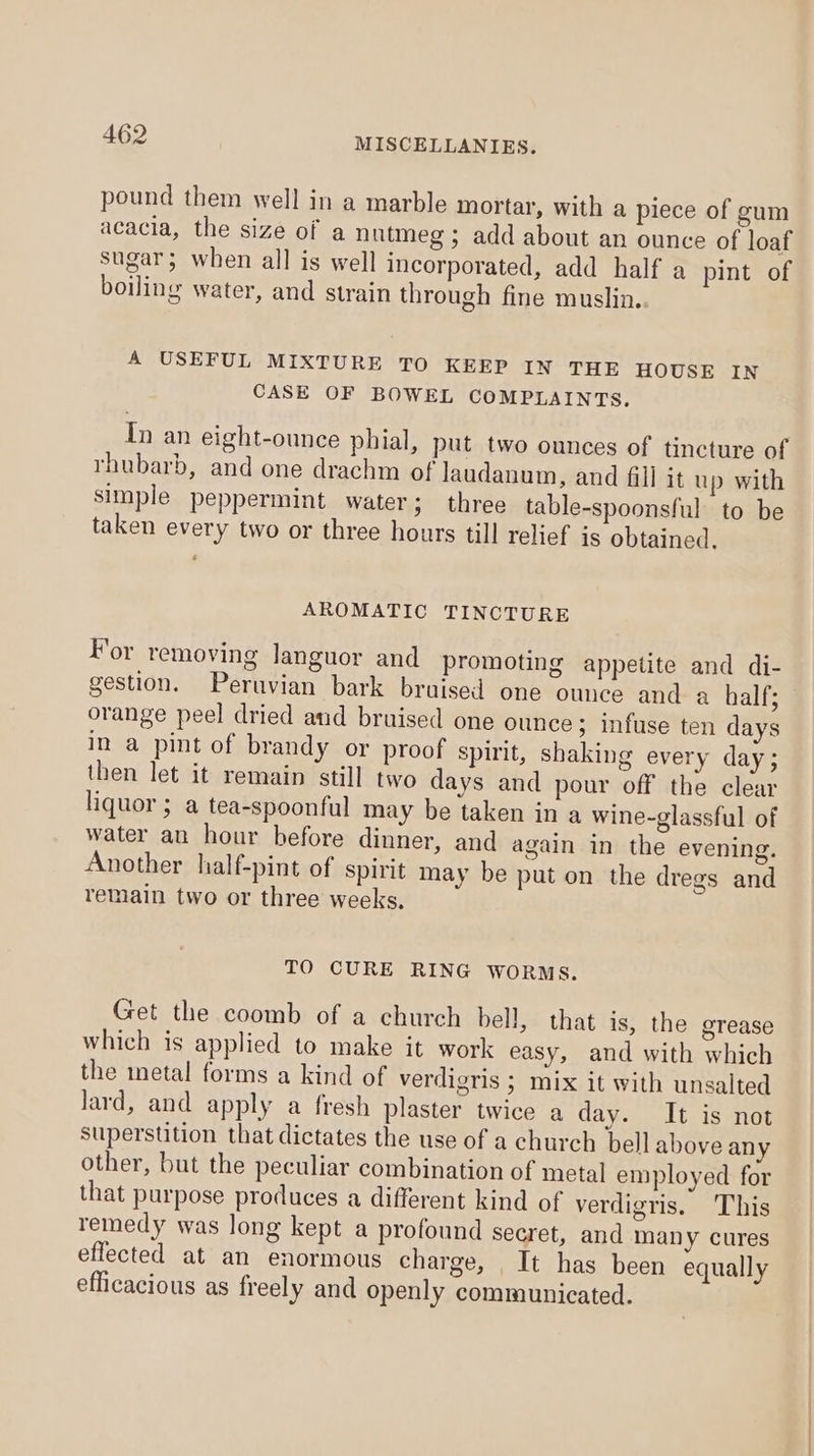 pound them well in a marble mortar, with a piece of gum acacia, the size of a nutmeg ; add about an ounce of loaf sugar; when all is well incorporated, add half a pint of boiling water, and strain through fine muslin. A USEFUL MIXTURE TO KEEP IN THE HOUSE IN CASE OF BOWEL COMPLAINTS. In an eight-ounce pbial, put two ounces of tincture of rhubarb, and one drachm of laudanum, and fill it up with simple peppermint water; three table-spoonsful to be taken every two or three hours till relief is obtained. AROMATIC TINCTURE For removing languor and promoting appetite and di- gestion. Peruvian bark bruised one ounce and a half; orange peel dried and bruised one ounce; infuse ten days in a pint of brandy or proof spirit, shaking every day; then let it remain still two days and pour off the clear liquor ; a tea-spoonful may be taken in a wine-glassful of water an hour before dinner, and again in the evening. Another half-pint of spirit may be put on the dregs and remain two or three weeks, TO CURE RING WORMS. Get the coomb of a church bell, that is, the eTease which is applied to make it work easy, and with which the metal forms a kind of verdigris ; mix it with unsalted lard, and apply a fresh plaster twice a day. It is not superstition that dictates the use of a church bell above any other, but the peculiar combination of metal employed for that purpose produces a different kind of verdigris. This remedy was long kept a profound secret, and many cures effected at an enormous charge, It has been equally efficacious as freely and openly communicated.