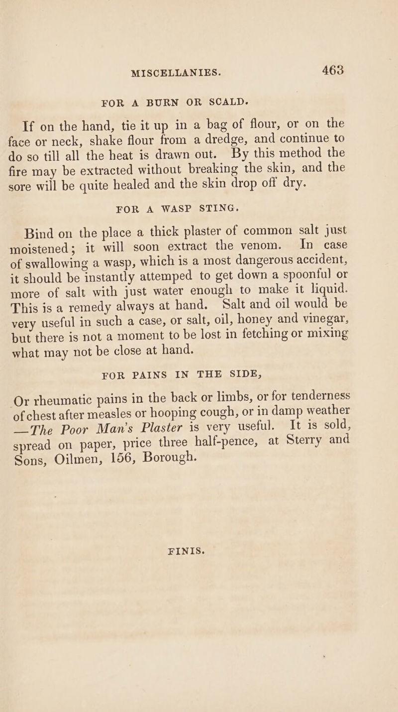 FOR A BURN OR SCALD. If on the hand, tie it up in a bag of flour, or on the face or neck, shake flour from a dredge, and continue to do so till all the heat is drawn out. By this method the fire may be extracted without breaking the skin, and the sore will be quite healed and the skin drop off dry. FOR A WASP STING. Bind on the place a thick plaster of common salt just moistened; it will soon extract the venom. In case of swallowing a wasp, which is a most dangerous accident, it should be instantly attemped to get down a spoonful or more of salt with just water enough to make it liquid. This is a remedy always at hand. Salt and oil would be very useful in such a case, or salt, oil, honey and vinegar, but there is not a moment to be lost in fetching or mixing what may not be close at hand. FOR PAINS IN THE SIDE, Or rheumatic pains in the back or limbs, or for tenderness of chest after measles or hooping cough, or in damp weather The Poor Man’s Plaster is very useful. It is sold, spread on paper, price three half-pence, at Sterry and Sons, Oilmen, 156, Borough. FINIS.