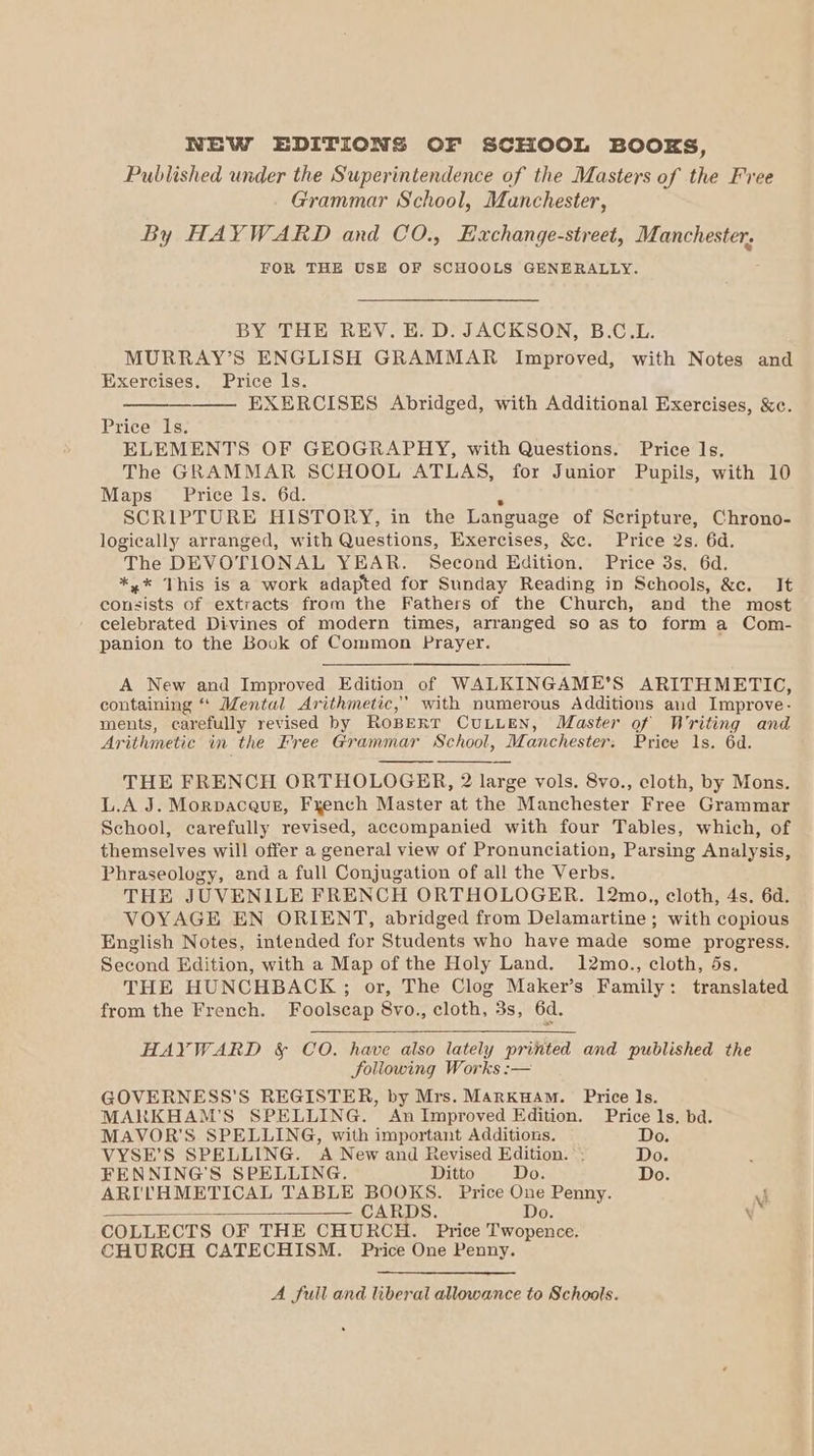 NEW EDITIONS OF SCHOOL BOOKS, Published under the Superintendence of the Masters of the Free Grammar School, Manchester, By HAYWARD and CO., Exchange-street, Manchester, FOR THE USE OF SCHOOLS GENERALLY. BY THE REV. E. D. JACKSON, B.C.L. MURRAY’S ENGLISH GRAMMAR Improved, with Notes and Exercises. Price ls. EXERCISES Abridged, with Additional Exercises, &amp;c. Price” 1s; ELEMENTS OF GEOGRAPHY, with Questions. Price ls. The GRAMMAR SCHOOL ATLAS, for Junior Pupils, with 10 Maps Price ls. 6d. SCRIPTURE HISTORY, in the Language of Scripture, Chrono- logically arranged, with Questions, Exercises, &amp;c. Price 2s. 6d. The DEVOTIONAL YEAR. Second Edition. Price 3s. 6d. *,* This is a work adapted for Sunday Reading in Schools, &amp;c. It consists of extracts from the Fathers of the Church, and the most celebrated Divines of modern times, arranged so as to form a Com- panion to the Book of Common Prayer. A New and Improved Edition of WALKINGAME’S ARITHMETIC, containing ‘‘ Mental Arithmetic,’ with numerous Additions and Improve- ments, carefully revised by RoBERT CULLEN, Master of Writing and Arithmetic in the Free Grammar School, Manchester: Price 1s. 6d. THE FRENCH ORTHOLOGER, 2 large vols. 8vo., cloth, by Mons. L.A J. Morpaceur, Fyench Master at the Manchester Free Grammar School, carefully revised, accompanied with four Tables, which, of themselves will offer a general view of Pronunciation, Parsing Analysis, Phraseology, and a full Conjugation of all the Verbs. THE JUVENILE FRENCH ORTHOLOGER. 12mo., cloth, 4s. 6d. VOYAGE EN ORIENT, abridged from Delamartine ; with copious English Notes, intended for Students who have made some progress. Second Edition, with a Map of the Holy Land. 12mo., cloth, 5s. THE HUNCHBACK ; or, The Clog Maker’s Family: translated from the French. Foolscap 8vo., cloth, 3s, 6d. HAYWARD &amp; CO. have also lately printed and published the foliowing Works :— GOVERNESS'S REGISTER, by Mrs. MARKHAM. Price 1s. MARKHAM’S SPELLING. An Improved Edition. Price ls, bd. MAVOR’S SPELLING, with important Additions. Do. VYSE’S SPELLING. A New and Revised Edition. Do. FENNING’S SPELLING. Ditto Do. Do. ARI'THMETICAL TABLE BOOKS. Price One Penny. J CARDS. Do. \ COLLECTS OF THE CHURCH. Price Twopence. CHURCH CATECHISM. Price One Penny. A full and liberal allowance to Schools.