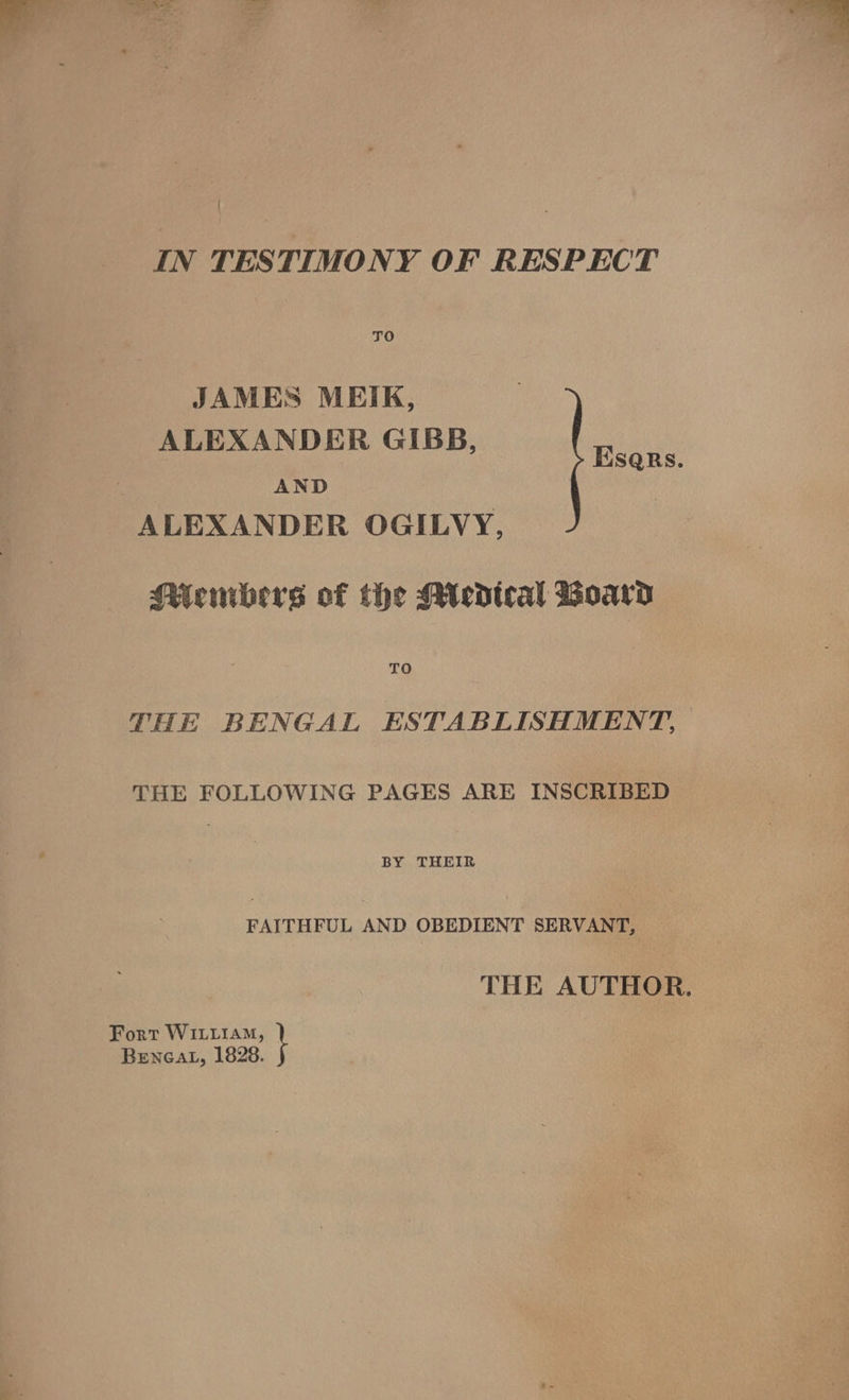 JAMES MEIK, ALEXANDER GIBB, , AND ALEXANDER OGILVY, Esers. Miecmbers of the Miedtcal Woara TO THE BENGAL ESTABLISHMENT, THE FOLLOWING PAGES ARE INSCRIBED | BY THEIR PAYTHFUL AND OBEDIENT SERVANT, THE AUTHOR. Fort WILLIAM, | BENGAL, 1828.