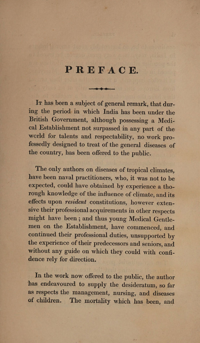 PREFACE. Ir has been a subject of general remark, that dur- ing the period. in which India has been under the British Government, although possessing a Medi- cal Establishment not surpassed in any part of the werld for talents and respectability, no work pro- fessedly designed to treat of the general diseases of the country, has been offered to the public. The only authors on diseases of tropical climates, have been naval practitioners, who, it was not to be expected, could have obtained by experience a tho- rough knowledge of the influence of climate, and its effects upon resident constitutions, however exten- sive their professional acquirements in other respects might have been; and thus young Medical Gentle- men on the Establishment, have commenced, and continued their professional duties, unsupported by the experience of their predecessors and seniors, and without any guide on which they could with confi- dence rely for direction. In the work now offered to the public, the author has endeavoured to supply the desideratum, so far as respects the management, nursing, and diseases of children. The mortality which has been, and