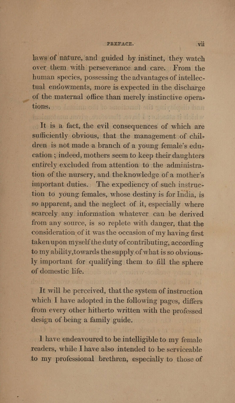 -PREFACE.: ‘vil laws of nature, ‘and guided by instinct, they watch over them with perseverance and care. From the human species, possessing the advantages of intellec- tual endowments, more is expected in the discharge _ of the maternal office than merely instinctive opera- tions. : mut It is a fact, the evil consequences of which are sufficiently. obvious, that the management. of chil- dren is not made a branch of a young female’s edu- cation; indeed, mothers seem to keep their daughters entirely excluded from attention to the administra- tion of the nursery, and theknowledge of a mother’s _ important duties.. The expediency of such instruc- tion to young females, whose destiny is for India, is so apparent, and the neglect of it, especially where scarcely any information whatever can be derived from any source, is so replete with danger, that the consideration of it was the occasion of my having first taken upon myself the duty of contributing, according tomy ability,towards thesupply of what is so obvious- ly important for qualifying them to fill the sphere of domestic life. _ It will be perceived, that the system of instruction which I have adopted in the following pages, differs from every other hitherto written with the professed design of being a family guide. 1 have endeavoured to be intelligible to my female readers, while I have also intended to be serviceable to my professional brethren, especially to those of