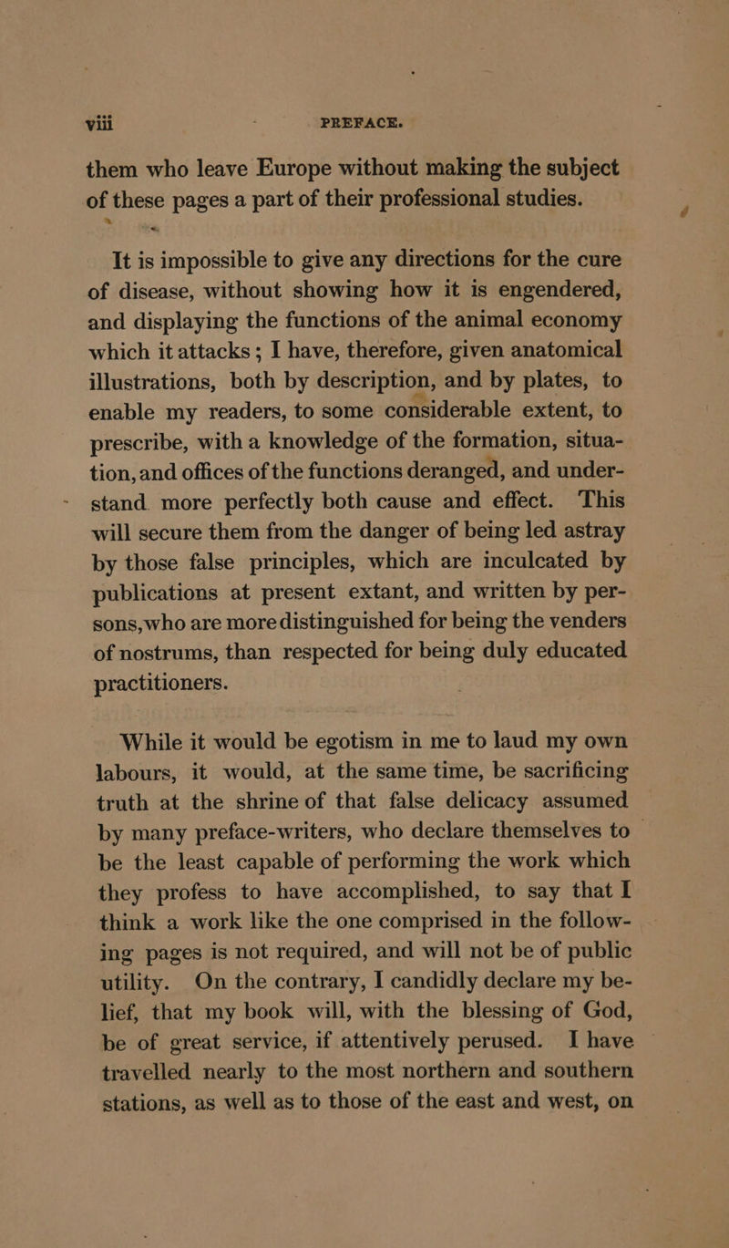 them who leave Europe without making the subject of these pages a part of their professional studies. It is impossible to give any directions for the cure of disease, without showing how it is engendered, and displaying the functions of the animal economy which it attacks ; I have, therefore, given anatomical illustrations, both by description, and by plates, to enable my readers, to some considerable extent, to prescribe, with a knowledge of the formation, situa- tion, and offices of the functions deranged, and under- stand. more perfectly both cause and effect. This will secure them from the danger of being led astray by those false principles, which are inculcated by publications at present extant, and written by per- sons,who are more distinguished for being the venders of nostrums, than respected for being duly educated practitioners. While it would be egotism in me to laud my own labours, it would, at the same time, be sacrificing truth at the shrine of that false delicacy assumed by many preface-writers, who declare themselves to_ be the least capable of performing the work which they profess to have accomplished, to say that I think a work like the one comprised in the follow- ing pages is not required, and will not be of public utility. On the contrary, I candidly declare my be- lief, that my book will, with the blessing of God, be of great service, if attentively perused. I have © travelled nearly to the most northern and southern stations, as well as to those of the east and west, on