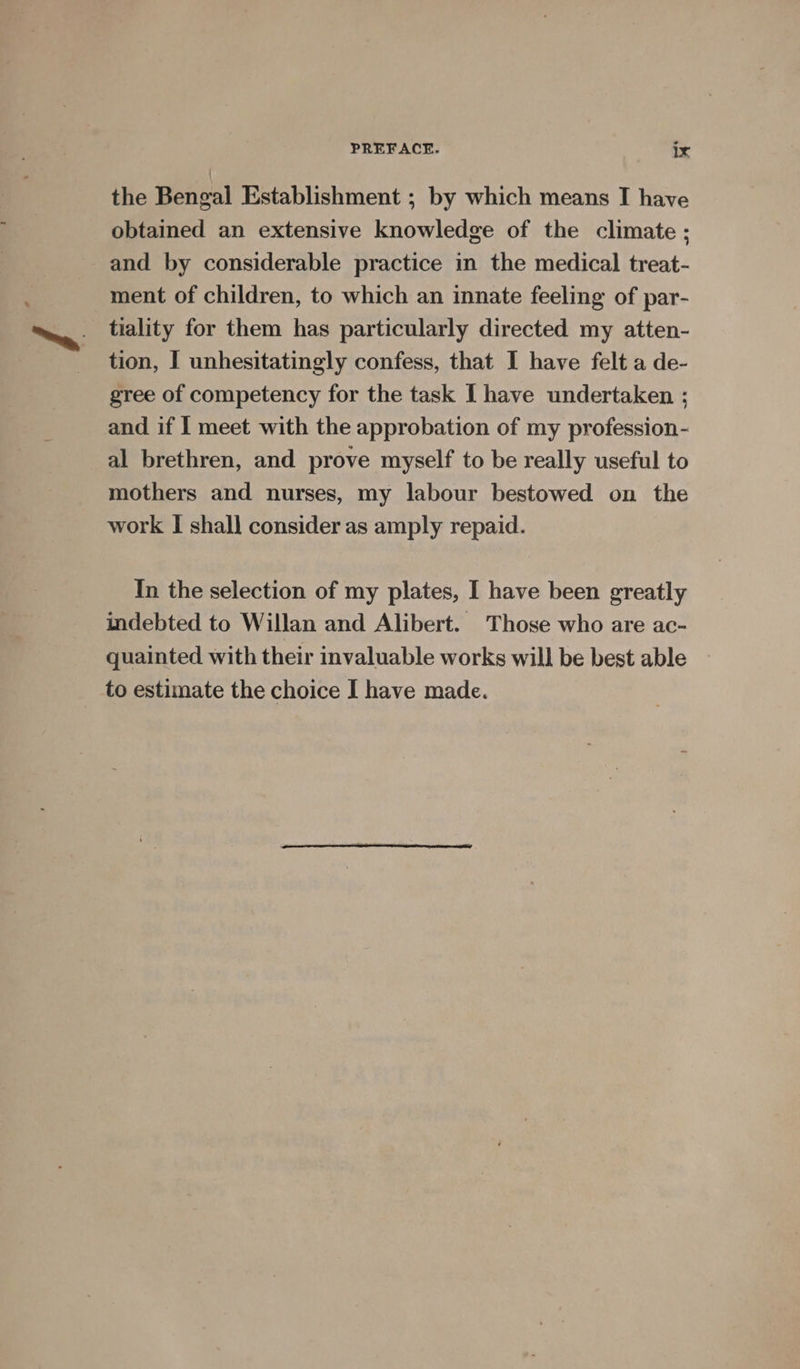 the Bengal Establishment ; by which means I have obtained an extensive knowledge of the climate ; and by considerable practice in the medical treat- ment of children, to which an innate feeling of par- tiality for them has particularly directed my atten- tion, I unhesitatingly confess, that I have felt a de- gree of competency for the task [ have undertaken ; and if I meet with the approbation of my profession- al brethren, and prove myself to be really useful to mothers and nurses, my labour bestowed on the work I shall consider as amply repaid. In the selection of my plates, I have been greatly indebted to Willan and Alibert. Those who are ac- quainted with their invaluable works will be best able to estimate the choice I have made.