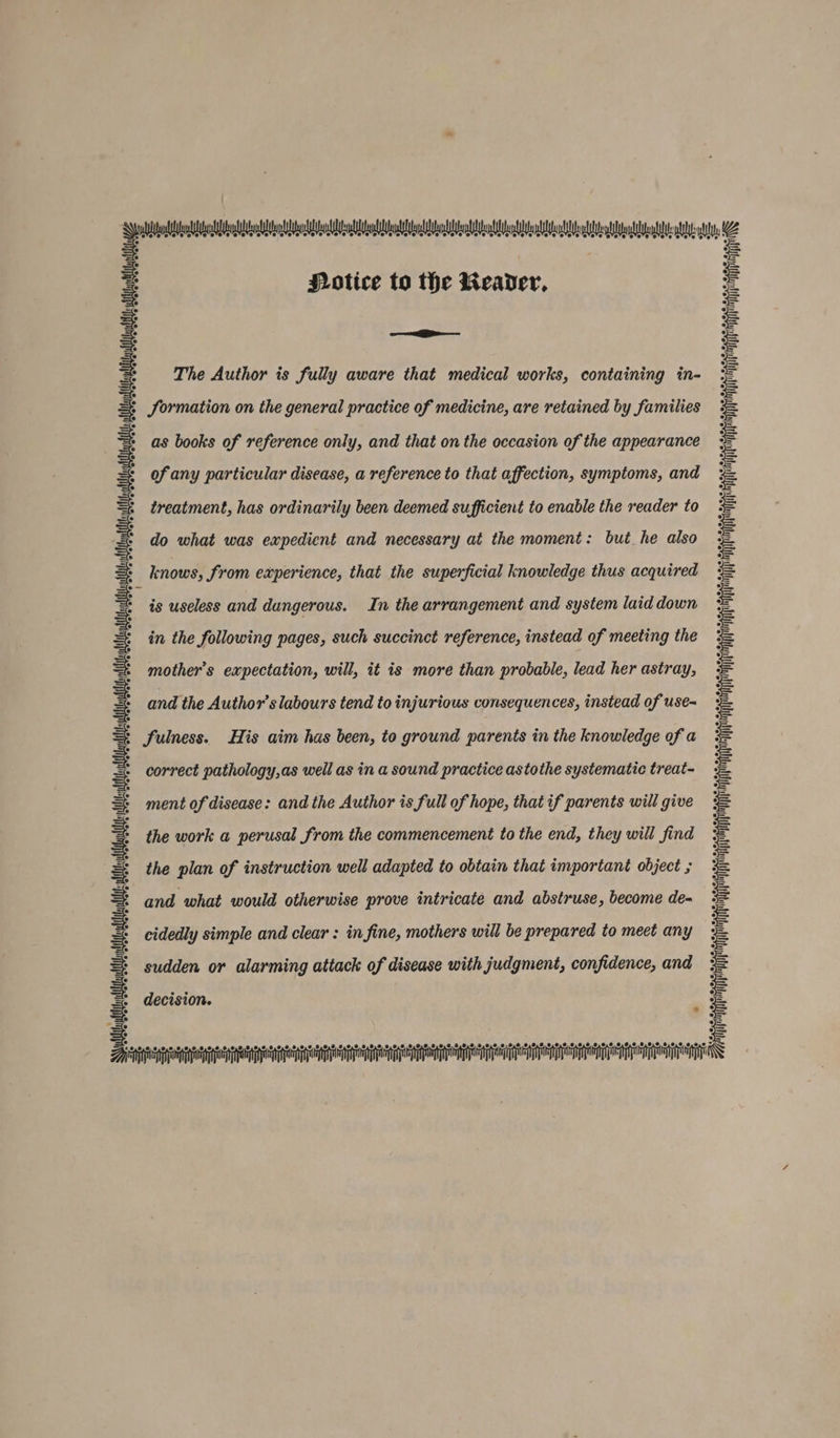 ay POtice to the Reader, a if i The Author is fully aware that medical works, containing in- Hh Sormation on the general practice of medicine, are retained by families wll as books of reference only, and that on the occasion of the appearance == ofany particular disease, a reference to that affection, symptoms, and treatment, has ordinarily been deemed sufficient to enable the reader to do what was expedient and necessary at the moment: but he also knows, from experience, that the superficial knowledge thus acquired is useless and dangerous. In the arrangement and system laid down i in the following pages, such succinct reference, instead of meeting the int mother’s expectation, will, it is more than probable, lead her astray, and the Author's labours tend to injurious consequences, instead of use= Ly) qd ‘) = fulness. His aim has been, to ground parents in the knowledge of a correct pathology,as well as in a sound practice astothe systematic treat- ment of disease: and the Author is full of hope, that if parents will give the work a perusal from the commencement to the end, they will find the plan of instruction well adapted to obtain that important object ; and what would otherwise prove intricate and abstruse, become de- cidedly simple and clear : in fine, mothers will be prepared to meet any sudden or alarming attack of disease with judgment, confidence, and Welle cn RRR decision. vai GO — Oo LD ©, 2 0,0,9 8.2 @ 0,8, 8 0,0,6 0,8,2 8,9,9 @ © 8,80, 8.0.8 6,0,8