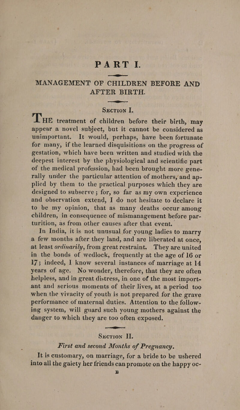 PARTI. ———iie——— MANAGEMENT OF CHILDREN BEFORE AND AFTER BIRTH. —=— SECTION I, Tue treatment of children before their birth, may appear a novel subject, but it cannot be considered as unimportant. It would, perhaps, have been fortunate for many, if the learned disquisitions on the progress of gestation, which have been written and studied with the deepest interest by the physiological and scientific part of the medical profession, had been brought more gene- rally under the particular attention of mothers, and ap- plied by them to the practical purposes which they are designed to subserve ; for, so far as my own experience and observation extend, I do not hesitate to declare it to be my opinion, that as many deaths occur among children, in consequence of mismanagement before par- turition, as from other causes after that event. In India, it is not unusual for young ladies to marry a few months after they land, and are liberated at once, at least ordinarily, from greatrestraint. They are united in the bonds of wedlock, frequently at the age of 16 or 17; indeed, I know several instances of marriage at 14 years of age. No wonder, therefore, that they are often helpless, and in great distress, in one of the most import- ant and serious moments of their lives, at a period too when the vivacity of youth is not prepared for the grave performance of maternal duties. Attention to the follow- ing system, will guard such young mothers against the danger to which they are too often exposed. — iE c Section II. First and second Months of Pregnancy. It is customary, on marriage, for a bride to be ushered into all the gaiety her friends can promote on the happy oc- B