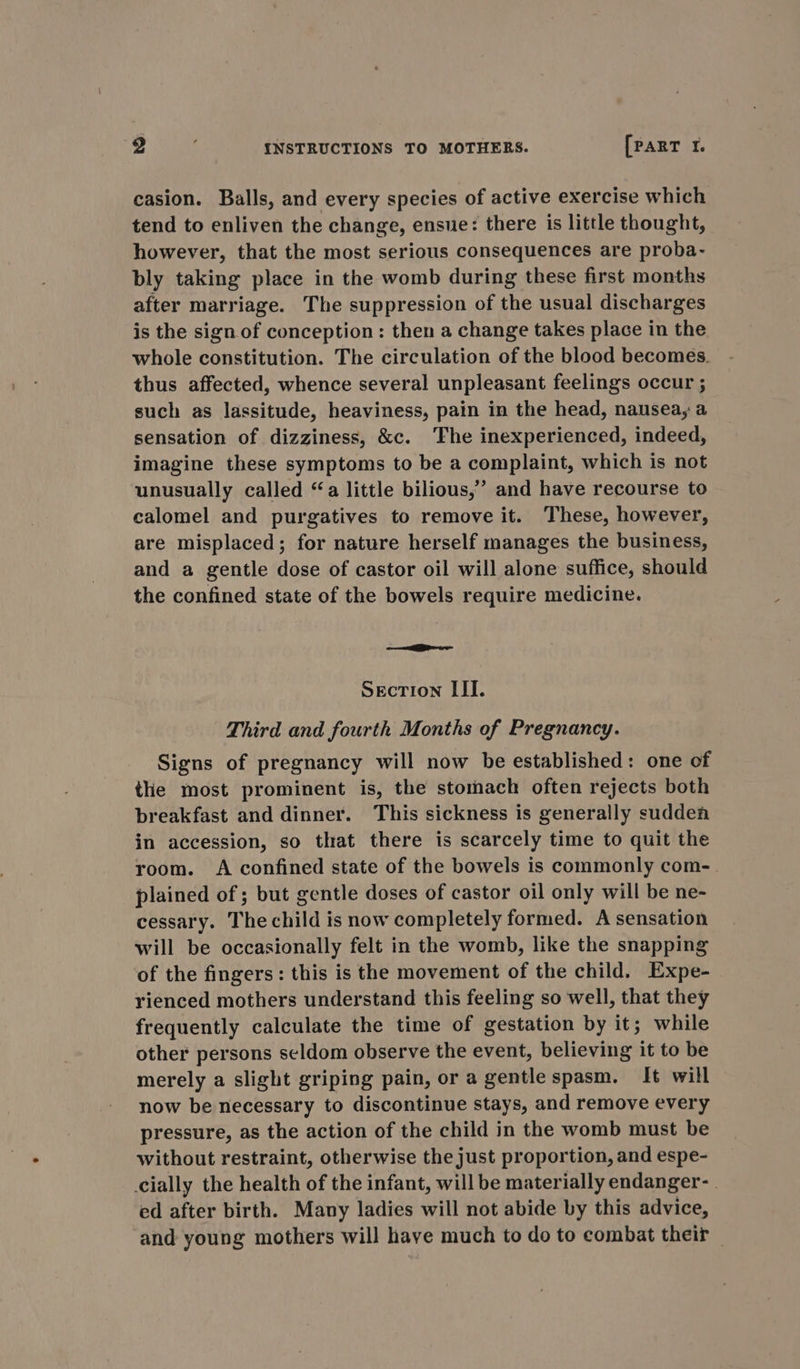 casion. Balls, and every species of active exercise which tend to enliven the change, ensue: there is little thought, however, that the most serious consequences are proba- bly taking place in the womb during these first months after marriage. The suppression of the usual discharges is the sign of conception: then a change takes place in the whole constitution. The circulation of the blood becomes. thus affected, whence several unpleasant feelings occur ; such as lassitude, heaviness, pain in the head, nausea, a sensation of dizziness, &amp;c. ‘Fhe inexperienced, indeed, imagine these symptoms to be a complaint, which is not unusually called “a little bilious,’’ and have recourse to calomel and purgatives to remove it. These, however, are misplaced; for nature herself manages the business, and a gentle dose of castor oil will alone suffice, should the confined state of the bowels require medicine. ——Pewe Section III. Third and fourth Months of Pregnancy. Signs of pregnancy will now be established: one of the most prominent is, the stomach often rejects both breakfast and dinner. This sickness is generally sudden in accession, so that there is scarcely time to quit the room. A confined state of the bowels is commonly com-. plained of ; but gentle doses of castor oil only will be ne- cessary. The child is now completely formed. A sensation will be occasionally felt in the womb, like the snapping of the fingers: this is the movement of the child. Expe- rienced mothers understand this feeling so well, that they frequently calculate the time of gestation by it; while other persons seldom observe the event, believing it to be merely a slight griping pain, or a gentle spasm. It will now be necessary to discontinue stays, and remove every pressure, as the action of the child in the womb must be without restraint, otherwise the just proportion, and espe- cially the health of the infant, will be materially endanger- ed after birth. Many ladies will not abide by this advice, and young mothers will have much to do to combat their —