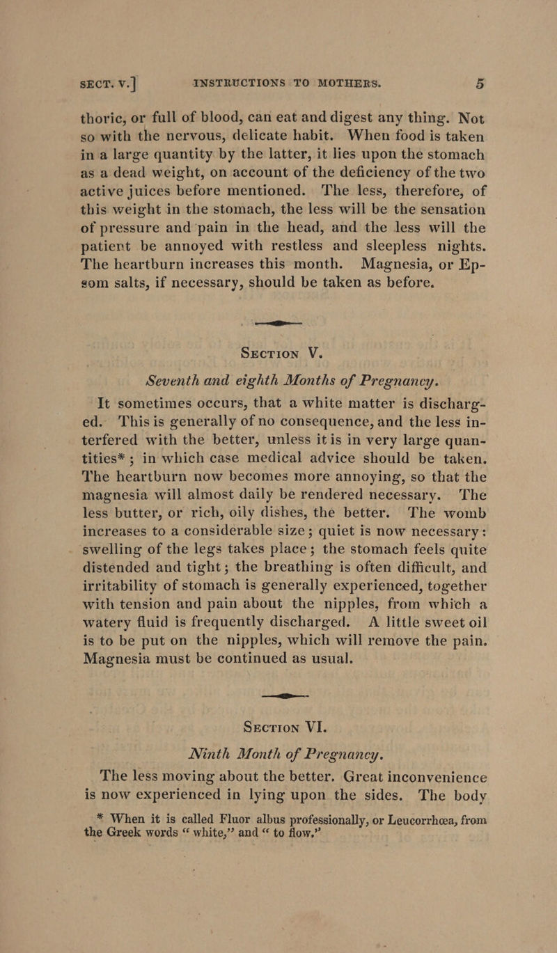 thoric, or full of blood, can eat and digest any thing. Not so with the nervous, delicate habit. When food is taken in a large quantity by the latter, it lies upon the stomach as a dead weight, on account of the deficiency of the two active juices before mentioned. The less, therefore, of this weight in the stomach, the less will be the sensation of pressure and pain in the head, and the less will the patient be annoyed with restless and sleepless nights. The heartburn increases this month. Magnesia, or Ep- som salts, if necessary, should be taken as before. oe Srecrion V. Seventh and eighth Months of Pregnancy. It sometimes occurs, that a white matter is discharg- ed. Thisis generally of no consequence, and the less in- terfered with the better, unless itis in very large quan- tities* ; in which case medical advice should be taken. The heartburn now becomes more annoying, so that the magnesia will almost daily be rendered necessary. The less butter, or rich, oily dishes, the better. The womb increases to a considerable size; quiet is now necessary: swelling of the legs takes place; the stomach feels quite distended and tight; the breathing is often difficult, and irritability of stomach is generally experienced, together with tension and pain about the nipples, from which a watery fluid is frequently discharged. A little sweet oil is to be put on the nipples, which will remove the pain. Magnesia must be continued as usual. =e Secrion VI. Ninth Month of Pregnancy. The less moving about the better. Great inconvenience is now experienced in lying upon the sides. The body * When it is called Fluor albus professionally, or Leucorrhcea, from the Greek words “ white,” and “ to flow.”