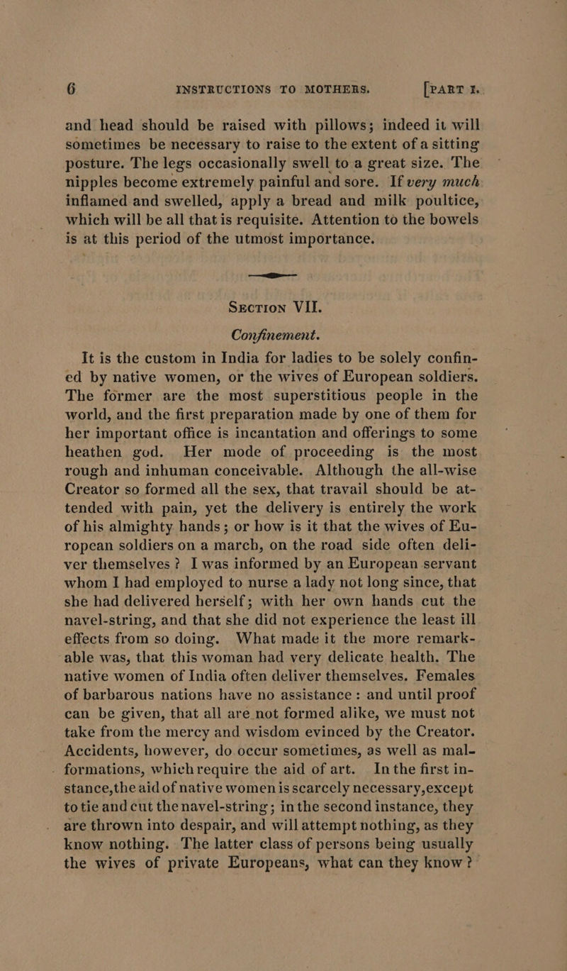 and head should be raised with pillows; indeed it will sometimes be necessary to raise to the extent of a sitting posture. The legs occasionally swell to a great size. The nipples become extremely painful and sore. If very much inflamed and swelled, apply a bread and milk poultice, which will be all that is requisite. Attention to the bowels is at this period of the utmost importance. oie Section VII. Confinement. It is the custom in India for ladies to be solely confin- ed by native women, or the wives of European soldiers. The former are the most superstitious people in the world, and the first preparation made by one of them for her important office is incantation and offerings to some heathen god. Her mode of proceeding is the most rough and inhuman conceivable. Although the all-wise Creator so formed all the sex, that travail should be at- tended with pain, yet the delivery is entirely the work of his almighty hands; or how is it that the wives of Eu- ropean soldiers on a march, on the road side often deli- ver themselves ? I was informed by an European servant whom I had employed to nurse a lady not long since, that she had delivered herself; with her own hands cut the navel-string, and that she did not experience the least ill effects from so doing. What made it the more remark- able was, that this woman had very delicate health. The native women of India often deliver themselves. Females of barbarous nations have no assistance: and until proof can be given, that all are not formed alike, we must not take from the mercy and wisdom evinced by the Creator. Accidents, however, do occur sometimes, as well as mal- . formations, which require the aid of art. Inthe first in- stance,the aid of native women is scarcely necessary,except totie and cut the navel-string; inthe second instance, they are thrown into despair, and will attempt nothing, as they know nothing. The latter class of persons being usually the wives of private Europeans, what can they know ?-