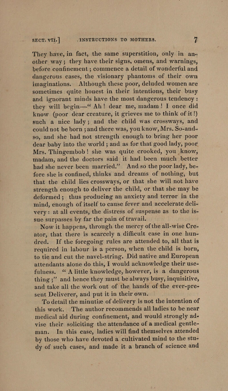 They have, in fact, the same superstition, only in an- other way; they have their signs, omens, and warnings, before confinement ; commence a detail of wonderful and dangerous cases, the visionary phantoms of their own imaginations. Although these poor, deluded women are sometimes quite honest in their intentions, their busy. and ignorant minds have the most dangerous tendency : they will begin—“ Ah! dear me, madam! I once did know (poor dear creature, it grieves me to think of it !) such a nice lady; and the child was crossways, and could not be born ; and there was, you know, Mrs. So-and- so, and she had not strength enough to bring her poor dear baby into the world; and as for that good lady, poor Mrs. Thingembob! she was quite crooked, you know, madam, and the doctors said it had been much better had she never been married.” And so the poor lady, be- fore she is confined, thinks and dreams of nothing, but that the child lies crossways, or that she will not have strength enough to deliver the child, or that she may be deformed; thus producing an anxiety and terror in the mind, enough of itself to cause fever and accelerate deli- very: at all events, the distress of suspense as to the is- sue surpasses by far the pain of travail. Now it happens, through the mercy of the all-wise Cre- ator, that there is scarcely a difficult case in one hun- dred. If the foregoing rules are attended to, all that is required in labour is a person, when the child is born, to tie and cut the navel-string. Did native and European attendants alone do this, I would acknowledge their use- fulness. ‘* A little knowledge, however, is a dangerous thing ;” and hence they must be always busy, inquisitive, and take all the work out of the hands of the ever-pre- sent Deliverer, and put it in their own. To detail the minutize of delivery is not the intention of this work. The author recommends all ladies to be near medical aid during confinement, and would strongly ad- vise their soliciting the attendance of a medical gentle- man. In this case, ladies will find themselves attended by those who have devoted a cultivated mind to the stu- dy of such cases, and made it a branch of science and