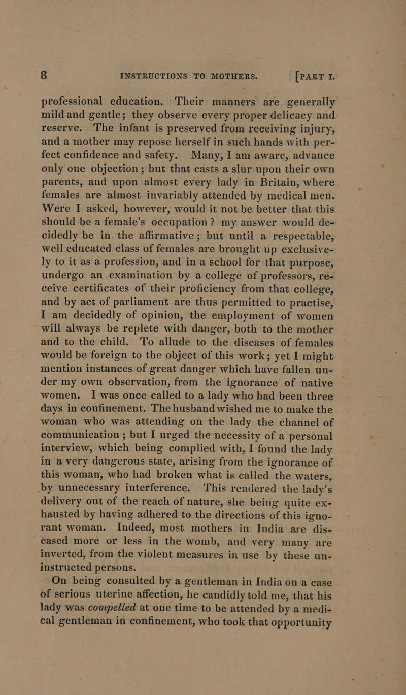 professional education. Their manners are generally mildand gentle; they observe every proper delicacy and reserve. The infant is preserved from receiving injury, and a mother may repose herself in such hands with per- fect confidence and safety. Many, I am aware, advance only one objection; but that casts a slur upon their own parents, and upon almost every lady in Britain, where females are almost invariably attended by medical men. Were I asked, however, would it not be better that this should be a female’s occupation? my answer would de=- cidedly be in the affirmative; but until a respectable, well educated class of females are brought up exclusive- ly to it as a profession, and in a school for that purpose, undergo an examination by a college of professors, re- ceive certificates of their proficiency from that college, and by act of parliament are thus permitted to practise, I am decidedly of opinion, the employment of women will always be replete with danger, both to the mother and to the child. To allude to the diseases of females would be foreign to the object of this work; yet I might mention instances of great danger which have fallen un- der my own observation, from the ignorance of native women. I was once called to a lady who had been three days in confinement. The husband wished me to make the woman who was attending on the lady the channel of communication ; but I urged the necessity of a personal interview, which being complied with, I found the lady in a very dangerous state, arising from the ignorance of this woman, who had broken what is called the waters, by unnecessary interference. This rendered the lady’s delivery out of the reach of nature, she being quite ex- hausted by having adhered to the directions of this igno- rant woman. Indeed, most mothers. in India are dis- _ eased more or less in the womb, and very many are inverted, from the violent measures in use by these un- instructed persons. On being consulted by a gentleman in India on a case of serious uterine affection, he candidly told me, that his lady was compelled at one time to be attended by a medi- cal gentleman in confinement, who took that opportunity