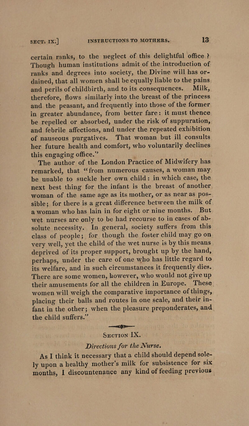 certain ranks, to the neglect of this delightful office ? Though human institutions admit of the introduction of ranks and degrees into society, the Divine will has or- dained, that all women shall be equally liable to the pains and perils of childbirth, and to its consequences. Milk, therefore, flows similarly into the breast of the princess and the peasant, and frequently into those of the former in greater abundance, from better fare: it must thence be repelled or absorbed, under the risk of suppuration, and febrile affections, and under the repeated exhibition of nauseous purgatives. That woman but ill consults her future health and comfort, who voluntarily declines this engaging office.” | The author of the London Practice of Midwifery has remarked, that “from numerous causes, a woman may be unable to suckle her own child: in which case, the next best thing for the infant is the breast of another woman of the same age as its mother, or as near as pos- sible; for there is a great difference between the milk of a woman who has lain in for eight or nine months. But wet nurses are only to be had recourse to in cases of ab- solute necessity. In general, society suffers from this class of people; for though the foster child may go on very well, yet the child of the wet nurse is by this means deprived of its proper support, brought up by the hand, perhaps, under the care of one who has little regard to its welfare, and in such circumstances it frequently dies. There are some women, however, who would not give up their amusements for all the children in Europe. These. women will weigh the comparative importance of things, placing their balls and routes in one scale, and their in- fant in the other; when the pleasure preponderates, and the child suffers.” x9» Section IX. Directions for the Nurse. As I think it necessary that a child should depend sole- ly upon a healthy mother’s milk for subsistence for six months, I discountenance any kind of feeding previous