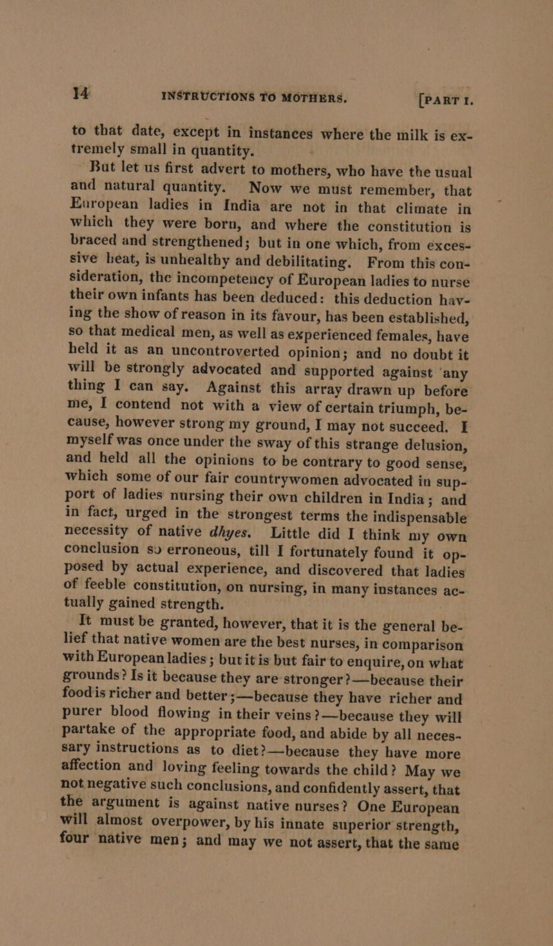 to that date, except in instances where the milk is ex- tremely small in quantity. But let us first advert to mothers, who have the usual and natural quantity. Now we must remember, that European ladies in India are not in that climate in which they were born, and where the constitution is braced and strengthened; but in one which, from exces- sive heat, is unhealthy and debilitating. From this con- sideration, the incompetency of European ladies to nurse their own infants has been deduced: this deduction hav- ing the show of reason in its favour, has been established, so that medical men, as well as experienced females, have held it as an uncontroverted opinion; and no doubt it will be strongly advocated and supported against ‘any thing I can say. Against this array drawn up before me, I contend not with a view of certain triumph, be- cause, however strong my ground, I may not succeed. I myself was once under the sway of this strange delusion, and held all the opinions to be contrary to good sense, which some of our fair countrywomen advocated in sup- port of ladies nursing their own children in India; and in fact, urged in the strongest terms the indispensable necessity of native dhyes. Little did I think my own conclusion sv erroneous, till I fortunately found it op- posed by actual experience, and discovered that ladies of feeble constitution, on nursing, in many instances ac- tually gained strength. It must be granted, however, that it is the general be- lief that native women are the best nurses, in comparison with European ladies ; but itis but fair to enquire, on what grounds? Is it because they are stronger ?—because their food is richer and better ;—because they have richer and purer blood flowing in their veins ?—because they will partake of the appropriate food, and abide by all neces- Sary instructions as to diet?—because they have more affection and loving feeling towards the child? May we not negative such conclusions, and confidently assert, that the argument is against native nurses? One European will almost overpower, by his innate superior strength, four native men; and may we not assert, that the same