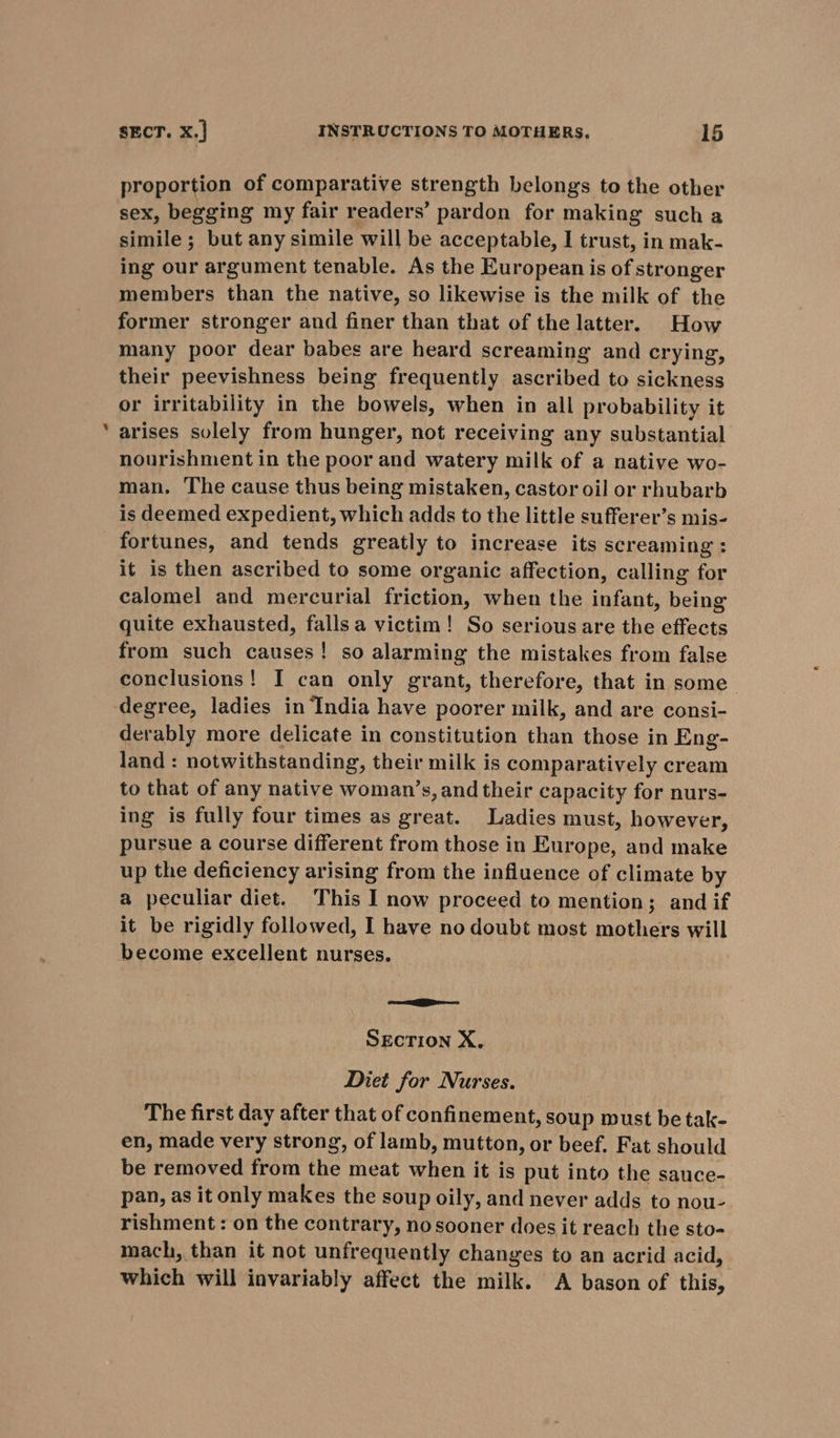 «= proportion of comparative strength belongs to the other sex, begging my fair readers’ pardon for making such a simile ; but any simile will be acceptable, I trust, in mak- ing our argument tenable. As the European is of stronger members than the native, so likewise is the milk of the former stronger and finer than that of the latter. How many poor dear babes are heard screaming and crying, their peevishness being frequently ascribed to sickness or irritability in the bowels, when in all probability it arises solely from hunger, not receiving any substantial nourishment in the poor and watery milk of a native wo- man. The cause thus being mistaken, castor oil or rhubarb is deemed expedient, which adds to the little sufferer’s mis- fortunes, and tends greatly to increase its screaming: it is then ascribed to some organic affection, calling for calomel and mercurial friction, when the infant, being quite exhausted, falls a victim! So serious are the effects from such causes! so alarming the mistakes from false conclusions! I can only grant, therefore, that in some. degree, ladies in India have poorer milk, and are consi- derably more delicate in constitution than those in Eng- land : notwithstanding, their milk is comparatively cream to that of any native woman’s, and their capacity for nurs- ing is fully four times as great. Ladies must, however, pursue a course different from those in Europe, and make up the deficiency arising from the influence of climate by a peculiar diet. This I now proceed to mention; and if it be rigidly followed, I have no doubt most mothers will = SECTION X. Diet for Nurses. The first day after that of confinement, soup must be tak- en, made very strong, of lamb, mutton, or beef. Fat should be removed from the meat when it is put into the sauce- pan, as it only makes the soup oily, and never adds to nou- rishment : on the contrary, nosooner does it reach the sto- mach, than it not unfrequently changes to an acrid acid, which will invariably affect the milk. A bason of this,