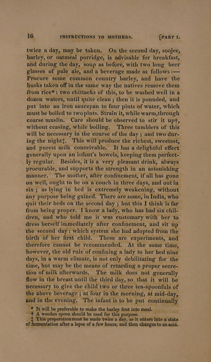 twice a day, may be taken. On the second day, soojee, barley, or oatmeal porridge, is advisable for breakfast, and during the day, soup as before, with two long beer glasses of pale ale, and a beverage made as follows :— Procure some common country barley, and have the husks taken off in the same way the natives remove them _ from rice*: two chittacks of this, to be washed well in a dozen waters, until quite clean; then it is pounded, and put into an iron saucepan to four pints of water, which must be boiled to two pints. Strain it, while warm,through coarse muslin. Care should be observed to stir it upf, without ceasing, while boiling. Three tumblers of this will be necessary in the course of the day ; and two dur- ing the nightt. This will produce the richest, sweetest, and purest milk conceivable. It has a delightful effect generally upon an infant’s bowels, keeping them perfect- _ly regular. Besides, it is a very pleasant drink, always procurable, and supports the strength in an astonishing manner. The mother, after confinement, if all has gone on well, ought to be on a couch in three days, and out in six; as lying in bed is extremely weakening, without any purpose being gained. There. are some, in India, who quit their beds on the second day ; but this I think is far from being proper. I know a lady, who has had six chil- dren, and who told me it was customary with her to dress herself immediately after confinement, and sit up the second day: which system she had adopted from the birth of her first child. These are experiments, and therefore cannot be recommended. At the same time, however, the old rule of confining a lady to her bed nine days, in a warm climate, is not only debilitating for the time, but may be the means of retarding a proper secre- tion of milk afterwards. The milk does not generally flow in the breast until the third day, so that it will be necessary to give the child two or three tea-spoonfuls of the above beverage ; at four in the morning, at mid-day, and in the evening. The infant is to be put continually -* It will be preferable to make the barley first into meal. ~ + A wooden spoon should be used for this purpose. _ ; _ = This preparation must be made twice a day, as it enters into a state of fermentation after a lapse of a few hours, and then changes to an acid.