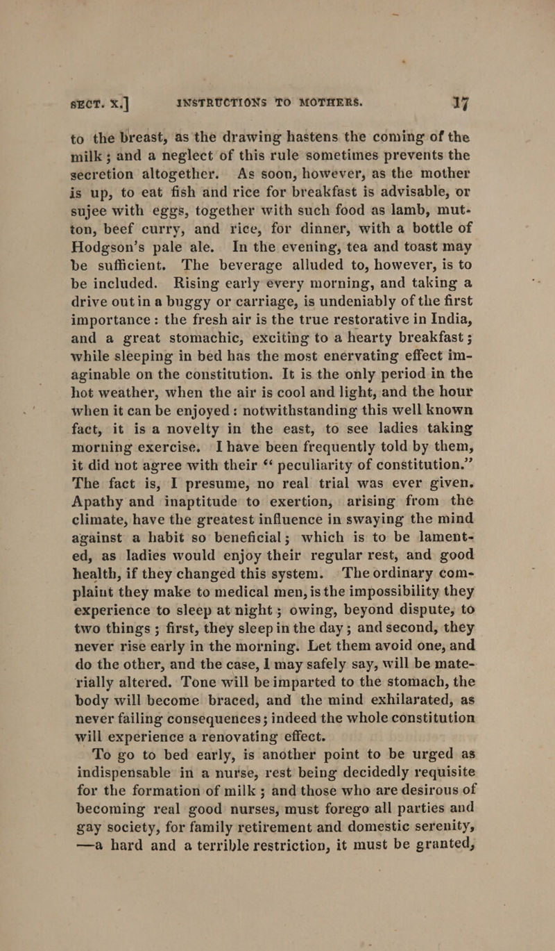 to the breast, as the drawing hastens the coming of the milk; and a neglect of this rule sometimes prevents the secretion altogether. As soon, however, as the mother is up, to eat fish and rice for breakfast is advisable, or sujee with eggs, together with such food as lamb, mut- ton, beef curry, and rice, for dinner, with a bottle of Hodgson’s pale ale. In the evening, tea and toast may be sufficient. The beverage alluded to, however, is to be included. Rising early every morning, and taking a drive outin a buggy or carriage, is undeniably of the first importance: the fresh air is the true restorative in India, and a great stomachic, exciting to a hearty breakfast ; while sleeping in bed has the most enervating effect im- aginable on the constitution. It is the only period in the hot weather, when the air is cool and light, and the hour when it can be enjoyed: notwithstanding this well known fact, it is a novelty in the east, to see ladies taking morning exercise. Ihave been frequently told by them, it did not agree with their “ peculiarity of constitution.” The fact is, I presume, no real trial was ever given. Apathy and inaptitude to exertion, arising from the climate, have the greatest influence in swaying the mind against a habit so beneficial; which is to be lament- ed, as ladies would enjoy their regular rest, and good health, if they changed this system. The ordinary com- plaint they make to medical men, isthe impossibility they experience to sleep at night ; owing, beyond dispute; to two things ; first, they sleep in the day ; and second, they never rise early in the morning. Let them avoid one, and do the other, and the case, | may safely say, will be mate- rially altered. Tone will be imparted to the stomach, the body will become braced, and the mind exhilarated, as never failing consequences; indeed the whole constitution will experience a renovating effect. To go to bed early, is another point to be urged as indispensable in a nurse, rest being decidedly requisite for the formation of milk ; and those who are desirous of becoming real good nurses, must forego all parties and gay society, for family retirement and domestic serenity, —a hard and a terrible restriction, it must be granted,