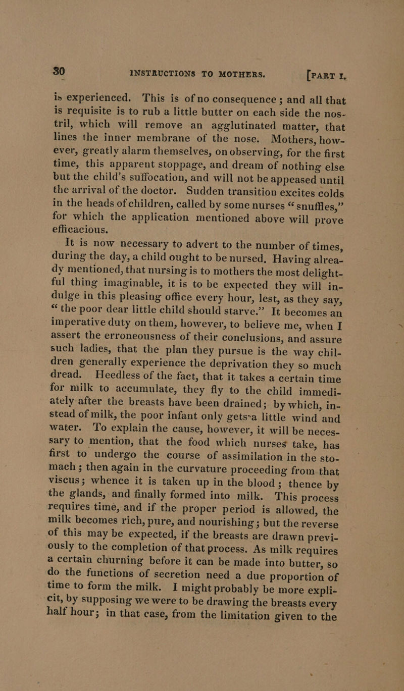 is experienced. This is of no consequence; and all that is requisite is to rub a little butter on each side the nos- tril, which will remove an agglutinated matter, that lines the inner membrane of the nose. Mothers, how- ever, greatly alarm themselves, on observing, for the first time, this apparent stoppage, and dream of nothing else but the child’s suffocation, and will not be appeased until the arrival of the doctor. Sudden transition excites colds in the heads of children, called by some nurses “ snufiles,” for which the application mentioned above will prove efficacious. | It is now necessary to advert to the number of times, during the day, a child ought to be nursed. Having alrea- dy mentioned, that nursing is to mothers the most delight- ful thing imaginable, it is to be expected they will in- dulge in this pleasing office every hour, lest, as they say, “the poor dear little child should starve.” It becomes an imperative duty on them, however, to believe me, when I assert the erroneousness of their conclusions, and assure such ladies, that the plan they pursue is the way chil- dren generally experience the deprivation they so much dread. Heedless of the fact, that it takes a certain time for milk to accumulate, they fly to the child immedi- ately after the breasts have been drained; by which, in- stead of milk, the poor infant only gets-a little wind and water. ‘To explain the cause, however, it will be neces- sary to mention, that the food which nurseg take, has first to undergo the course of assimilation in the sto- mach ; then again in the curvature proceeding from that viscus; whence it is taken up in the blood; thence by the glands, and finally formed into milk. This process requires time, and if the proper period is allowed, the milk becomes rich, pure, and nourishing ; but the reverse of this may be expected, if the breasts are drawn previ- ously to the completion of that process. As milk requires a certain churning before it can be made into butter, so do the functions of secretion need a due proportion of time to form the milk. I might probably be more expli- _ cit, by supposing we were to be drawing the breasts every half hour; in that case, from the limitation given to the