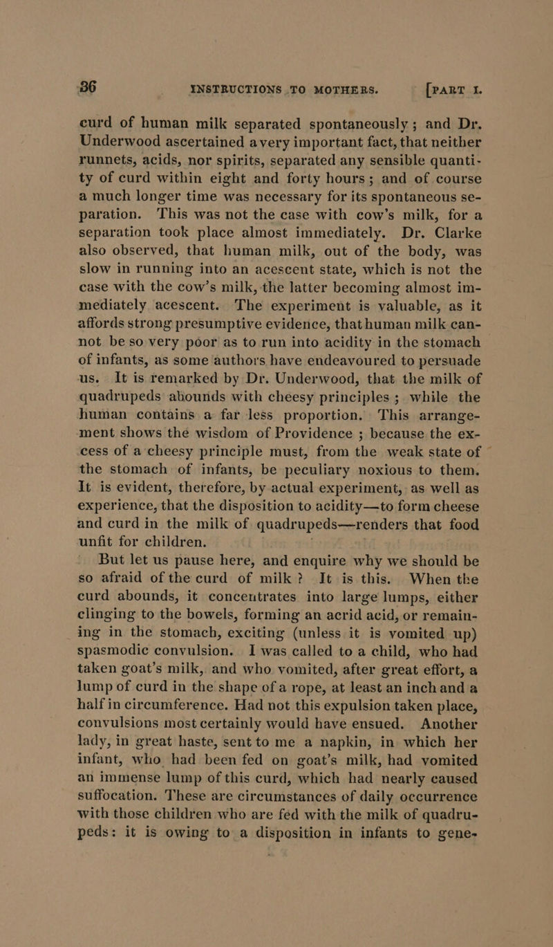 curd of human milk separated spontaneously ; and Dr. Underwood ascertained avery important fact, that neither runnets, acids, nor spirits, separated any sensible quanti- ty of curd within eight and forty hours; and of course a much longer time was necessary for its spontaneous se- paration. This was not the case with cow’s milk, for a separation took place almost immediately. Dr. Clarke also observed, that human milk, out of the body, was slow in running into an acescent state, which is not the case with the cow’s milk, the latter becoming almost im- mediately acescent. The experiment is valuable, as it affords strong presumptive evidence, that human milk can- not beso very poor as to run into acidity in the stomach of infants, as some authors have endeavoured to persuade us. It is remarked by Dr. Underwood, that the milk of quadrupeds abounds with cheesy principles ; while the human contains a far less proportion. This arrange- ment shows the wisdom of Providence ; because the ex- cess of a cheesy principle must, from the weak state of © the stomach of infants, be peculiary noxious to them. It is evident, therefore, by actual experiment, as well as experience, that the disposition to acidity—to form cheese and curd in the milk of quadrupeds—renders that food unfit for children. But let us pause here, and enquire why we should be so afraid of the curd of milk? It is this. When tke curd abounds, it concentrates into large lumps, either clinging to the bowels, forming an acrid acid, or remain- ing in the stomach, exciting (unless it is vomited up) spasmodic convulsion. I was called to a child, who had taken goat’s milk, and who vomited, after great effort, a Jump of curd in the shape ofa rope, at least an inchand a half in circumference. Had not this expulsion taken place, convulsions most certainly would have ensued. Another lady, in great haste, sent to me a napkin, in which her infant, who had been fed on goat’s milk, had vomited an immense lump of this curd, which had nearly caused suffocation. These are circumstances of daily occurrence with those children who are fed with the milk of quadru- peds: it is owing to a disposition in infants to gene-