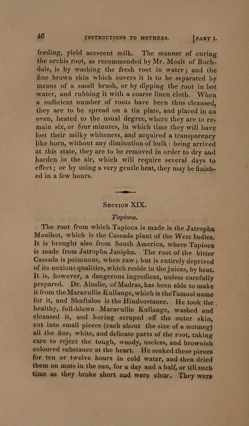 feeding, yield acescent milk. The manner of curing the orchis root, as recommended by Mr. Moalt of Roch- dale, is by washing the fresh root in water; and the fine brown skin which covers it is to be separated by means of a small brush, or by dipping the root in hot ‘water, and rubbing it with a coarse linen cloth. When a sufficient number of roots have been thus cleansed, they are to be spread on a tin plate, and placed in an oven, heated to the usual degree, where they are to re- main six, or four minutes, in which time they will have lost their milky whiteness, and acquired a transparency like horn, without any diminution of bulk : being arrived at this state, they are to be removed in order to dry and harden in the air, which will require several days to effect; or by using a very gentle heat, they may be finish- ed in a few hours. ee Section XIX. Tapioca. : The root from which Tapioca is made is the Jatropha - Manihot, which is the Cassada plant of the West Indies, It is brought also from South America, where Tapioca | is made from Jatropha Janipha. The root of the bitter Cassada is poisonous, when raw; but is entirely deprived of its noxious qualities, which reside in the juices, by heat. It is, however, a dangerous ingredient, unless carefully prepared. Dr. Ainslie, of Madras, has been able to make it from the Maravullie Kullange, which is theTamool name for it, and Shuftaloo is the Hindoostanee. He took the healthy, full-blown Maravullie Kullange, washed and cleansed it, and having scraped off the outer skin, cut into small pieces (each about the size of a nutmeg) all the fine, white, and delicate parts of the root, taking care to reject the tough, woody, useless, and brownish coloured substance at the heart. He soaked these pieces for ten or twelve hours in cold water, and then dried them on mats in the sun, for a day and a half, or till such time as they broke short aud were clear. They were