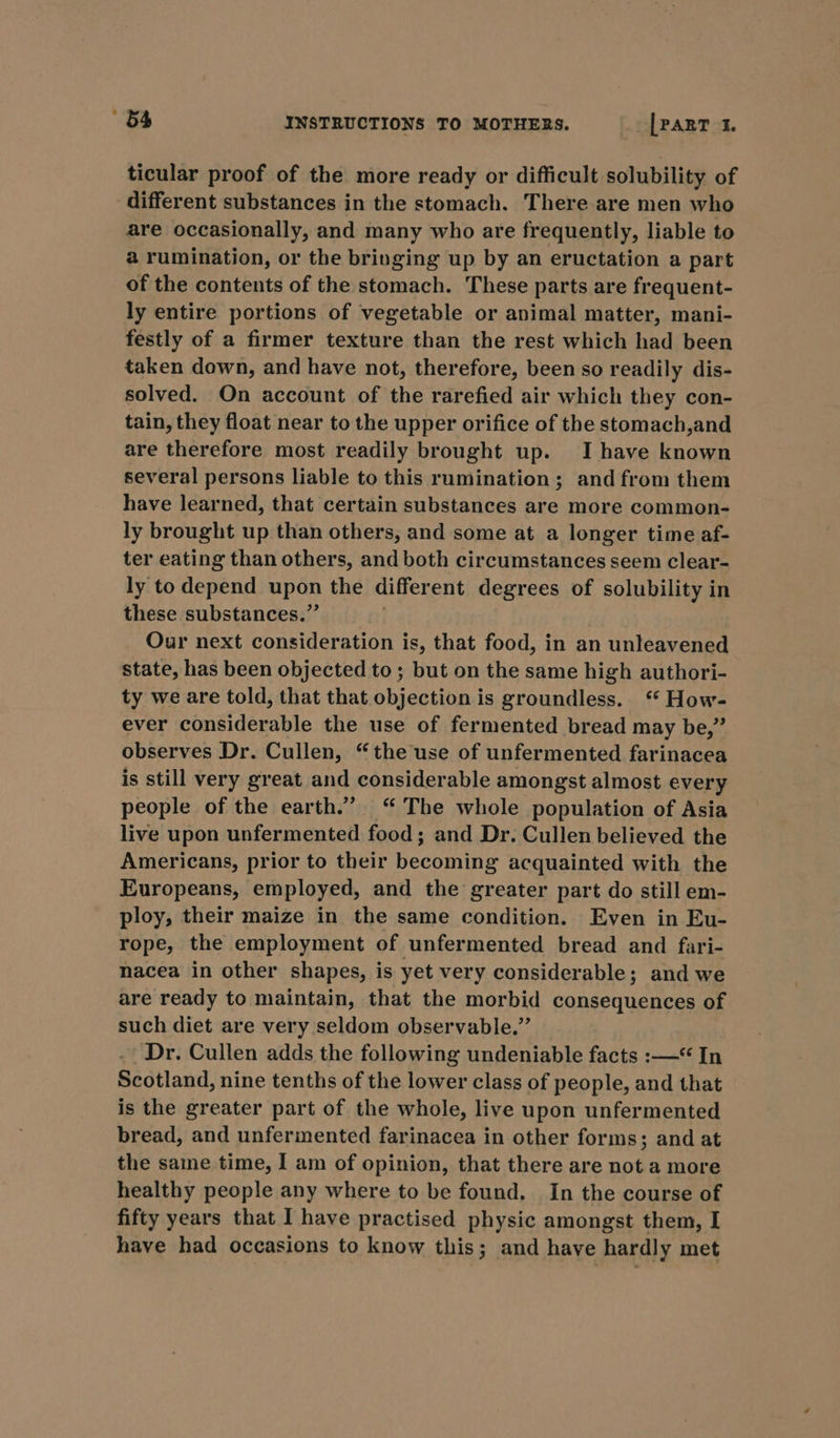 ticular proof of the more ready or difficult solubility of different substances in the stomach. There are men who are occasionally, and many who are frequently, liable to a rumination, or the bringing up by an eructation a part of the contents of the stomach. These parts are frequent- ly entire portions of vegetable or animal matter, mani- festly of a firmer texture than the rest which had been taken down, and have not, therefore, been so readily dis- solved. On account of the rarefied air which they con- tain, they float near to the upper orifice of the stomach,and are therefore most readily brought up. Ihave known several persons liable to this rumination; and from them have learned, that certain substances are more common- ly brought up than others, and some at a longer time af- ter eating than others, and both circumstances seem clear- ly to depend upan the differ ent degrees of solubility in these substances.” Our next consideration is, that food, in an unleavened state, has been objected to; but on the same high authori- ty we are told, that that objection is groundless. “ How- ever considerable the use of fermented bread may be,” observes Dr. Cullen, “the use of unfermented farinacea is still very great and considerable amongst almost every people of the earth.” “ The whole population of Asia live upon unfermented food; and Dr. Cullen believed the Americans, prior to their becoming acquainted with the Europeans, employed, and the greater part do still em- ploy, their maize in the same condition. Even in Eu- rope, the employment of unfermented bread and fari- nacea in other shapes, is yet very considerable; and we are ready to maintain, that the morbid consequences of such diet are very seldom observable.” . Dr. Cullen adds the following undeniable facts :—*“ In Scotland, nine tenths of the lower class of people, and that is the greater part of the whole, live upon unfermented bread, and unfermented farinacea in other forms; and at the same time, I am of opinion, that there are not a more healthy people any where to be found. In the course of fifty years that I have practised physic amongst them, I have had occasions to know this; and have hardly met