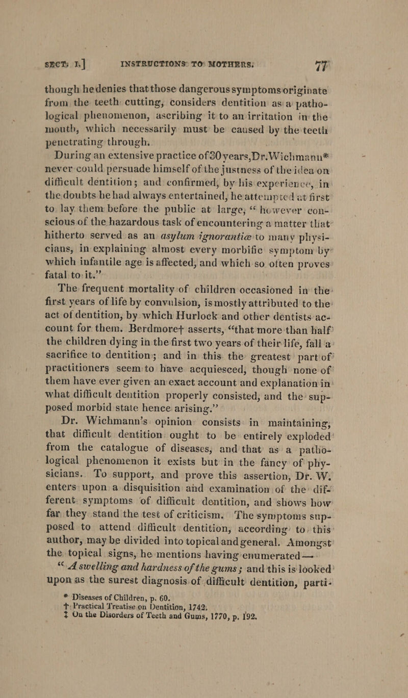 though hedenies that those dangerous symptomsoriginate from the teeth cutting, considers dentition asia patho- logical phenomenon, ascribing it to an irritation im the mouth, which necessarily must be caused by the teeth penetrating through. During an extensive practice of 30 years,Dr.Wichmann* never could persuade himself of the justness of the idea on difficult dentition; and confirmed, by his experience, in the doubts he had always entertained, he attempted at first’ to lay them before the public at large; “ however con- scious of the hazardous task of encountering a matter that’ hitherto served as an asylum ignorantie to many pliysi- cians, in explaining almost every morbific symptom by: which infantile age is affected, and which so often proves fatal to: it.”” ? The frequent mortality-of children occasioned in the: first years of life by convulsion, ismostly attributed to the: act of dentition, by which Hurlock and other dentists ac- count for them. Berdmorey asserts, “that more than half’ the children dying in the first two years of their life, fall'a sacrifice to dentition; and in this: the greatest part of’ practitioners seem:to have acquiesced, though none of: them have ever given an exact account and explanation in: what difficult dentition properly consisted, and the sup- posed morbid state hence arising.” Dr. Wichmann’s: opinion: consists: in maintaining, that difficult dentition ought to be entirely exploded: from the catalogue of diseases, and that’ as a_patlio- - logical phenomenon it exists but in the fancy of phy- sicians.. To support, and prove this assertion, Dr. W. enters upon a disquisition and examination of the’ dif- ferent. symptoms of difficult dentition, and shows how far. they stand the test of criticism. The symptoms sup- posed to attend difficult dentition, according’ to: this author, may be divided into topical and general. Amongst the topical signs, he mentions having’ enumerated —- “4 swelling and hardness of the gums; and this is looked’ upon as the surest diagnosis of ,difficult dentition, parti- * Diseases of Children, p. 60. T; Practical Treatise on Dentition, 1742; + On the Disorders of Teeth and Gums, 1770, p, 192.