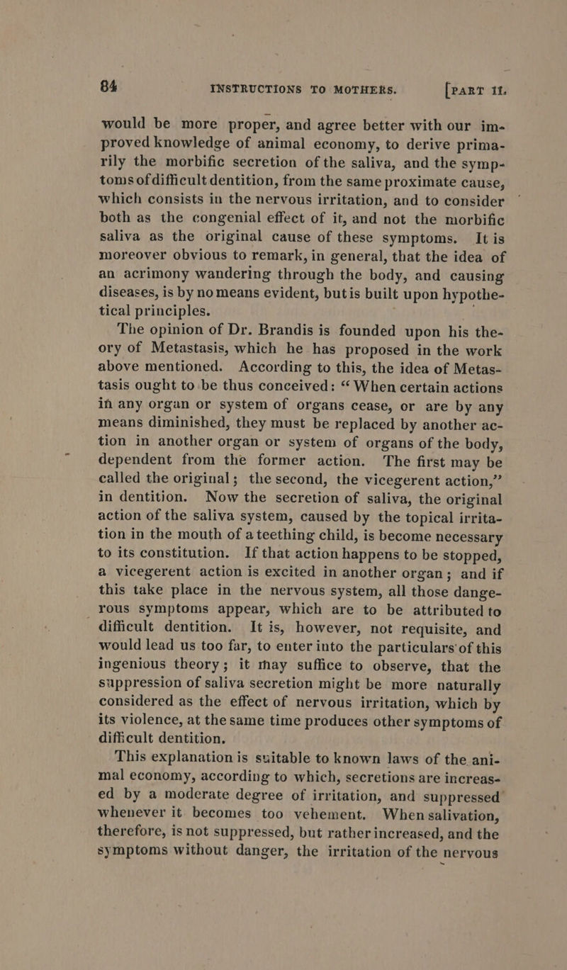 would be more proper, and agree better with our im- proved knowledge of animal economy, to derive prima- rily the morbific secretion of the saliva, and the symp- toms of difficult dentition, from the same proximate cause, which consists in the nervous irritation, and to consider both as the congenial effect of it, and not the morbific saliva as the original cause of these symptoms. It is moreover obvious to remark, in general, that the idea of an acrimony wandering through the body, and causing’ diseases, is by no means evident, butis built upon hypothe- tical principles. . The opinion of Dr. Brandis is founded upon his the- ory of Metastasis, which he has proposed in the work above mentioned. According to this, the idea of Metas- tasis ought to be thus conceived: “ When certain actions in any organ or system of organs cease, or are by any means diminished, they must be replaced by another ac- tion in another organ or system of organs of the body, dependent from the former action. The first may be called the original; the second, the vicegerent action,” in dentition. Now the secretion of saliva, the original action of the saliva system, caused by the topical irrita- tion in the mouth of a teething child, is become necessary to its constitution. If that action happens to be stopped, a vicegerent action is excited in another organ; and if this take place in the nervous system, all those dange- rous symptoms appear, which are to be attributed to difficult dentition. It is, however, not requisite, and would lead us too far, to enter into the particulars’ of this ingenious theory; it may suffice to observe, that the suppression of saliva secretion might be more naturally considered as the effect of nervous irritation, which by its violence, at the same time produces other symptoms of difficult dentition. This explanation is suitable to known laws of the ani- mal economy, according to which, secretions are increas- ed by a moderate degree of irritation, and suppressed whenever it becomes too vehement. When salivation, therefore, is not suppressed, but rather increased, and the symptoms without danger, the irritation of the nervous