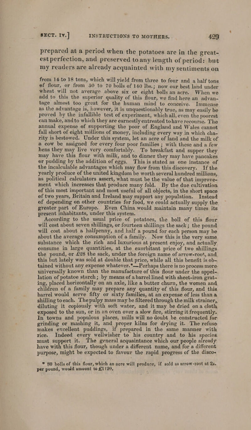 prepared at a period when the potatoes are in the great- est perfection, and preserved toany length of period: but my readers are already acquainted with my sentiments on from 14 to 18 tons, which will yield from three to four and a half tons ef flour, or from 50 to 70 bolls of 140 lbs.; now our best land under wheat will not average above six or eight bolls an acre. When we add to this the superior quality of this flour, we find here an advan- tage almost too great for the human mind to conceive. Immense as the advantage is, however, it is unquestionably true, as may easily be proved by the infallible test of experiment, which all, even the poorest can make, andto which they are earnestly entreated tohave recourse. The annual expense of supporting the poor of England and Wales cannot fall short of eight millions of money, including every way in which cha- rity is bestowed. Under this system, let an acre of land and the milk of a cow be assigned for every four poor families ; with these and a few hens they may live very comfortably. To breakfast and supper they may have this flour with milk, and to dinner they may have pancakes or pudding by the addition of eggs. This is stated as one instance of the incalculable advantages which may flow from this discovery. If the yearly produce of the united kingdom be worth several hundred millions, as political calculators assert, what must be the value of that improve- ment which increases that produce many fold. By the due cultivation of this most important and most useful of all objects, in the short space of two years, Britain and Ireland may support any population. Instead of depending on other countries for food, we could actually supply the greater part of Europe. Even China would maintain many times its present inhabitants, under this system. : According to the usual price of potatoes, the boll of this flour will cost about seven shillings, or fourteen shillings the sack; the pound will cost about a halfpenny, and half a pound for each person may be about the average consumption of a family. Now this is the very same substance which the rich and luxurious at present enjoy, and actually consume in large quantities, at the exorbitant price of two shillings the pound, or £28 the sack, under the foreign name of arrow-root, and this but lately was sold at double that price, while all this benefit is ob= tained without any expense whatever.*—Perhaps there is no process more universally known than the manufacture of this flour under the appel-. lation of potatoe starch; by means of a barrel lined with sheet-iron grat- ing, placed horizontally on an axle, like a butter churn, the women and children of a family may prepare any quantity of this flour, and this barrel would serve fifty or sixty families, at an expense of less than a shilling toeach. The pulpy mass may be filtered through the milk strainer, diluting it copiously with soft water, and it may be dried ona cloth exposed to the sun, or in an oven over a slow fire, stirring it frequently. In towns and populous places, mills will no doubt be constructed for. grinding or mashing it, and proper kilns for drying it. The refuse makes excellent puddings, if prepared in the same manner with rice. Indeed every wellwisher to his country and to his. species. must support it. The general acquaintance which our people already have with this flour, though under a different name, and for a different purpose, might be expected to favour the rapid progress of the disco&lt; * 80 bolls of this flour, which an acre will produce, if sold as arrow-xoot at 2s, per pound, would amount to £1120,