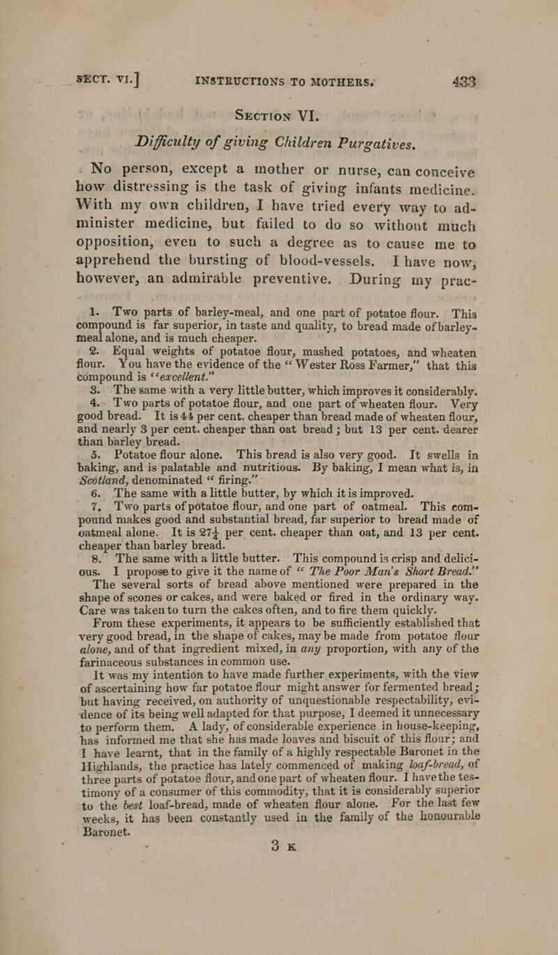 Section VI. Difficulty of giving Children Purgatives. . No person, except a mother or nurse, can conceive how distressing is the task of giving infants medicine. With my own children, I have tried every way to ad- minister medicine, but failed to do so without much opposition, even to such a degree as to cause me to apprehend the bursting of blood-vessels. Ihave now, however, an admirable preventive. During my prac- 1. Two parts of barley-meal, and one part of potatoe flour. This compound is far superior, in taste and quality, to bread made of barley- meal alone, and is much cheaper. 2. Equal weights of potatoe flour, mashed potatoes, and wheaten flour. You have the evidence of the “‘ Wester Ross Farmer,” that this compound is ‘‘excellent.” 3. The same with a very little butter, which improves it considerably. 4.~ Two parts of potatoe flour, and one part of wheaten flour. Very good bread. It is 44 per cent. cheaper than bread made of wheaten flour, and nearly 3 per cent. cheaper than oat bread ; but 13 per cent. dearer than barley bread. 5. Potatoe flour alone. This bread is also very good. It swells in baking, and is palatable and nutritious. By baking, I mean what is, in Scotland, denominated “ firing.” 6. ‘The same with a little butter, by which it is improved. 7. Two parts of potatoe flour, andone part of oatmeal. This coms pound makes good and substantial bread, far superior to bread made of oatmeal alone. It is 274 per cent. cheaper than oat, and 13 per cent. cheaper than barley bread. 8. The same witha little butter. This compound is crisp and delici- ous. I propose to give it the nameof “ The Poor Man’s Short Bread.” The several sorts of bread above mentioned were prepared in the shape of scones or cakes, and were baked or fired in the ordinary way. Care was taken to turn the cakes often, and to fire them quickly. From these experiments, it appears to be sufficiently established that very good bread, in the shape of cakes, may be made from potatoe flour alone, and of that ingredient mixed, in any proportion, with any of the farinaceous substances in common use. It was my intention to have made further experiments, with the view of ascertaining how far potatoe flour might answer for fermented bread ; but having received, on authority of unquestionable respectability, evi- dence of its being well adapted for that purpose, I deemed it unnecessary to perform them. A lady, of considerable experience in house-keeping, has informed me that she has made loaves and biscuit of this flour; and I have learnt, that in the family of a highly respectable Baronet in the Highlands, the practice has lately commenced of making loaf-bread, of three parts of potatoe flour, and one part of wheaten flour. I havethe tes- timony of a consumer of this commodity, that it is considerably superior to the best loaf-bread, made of wheaten flour alone. For the last few weeks, it has been constantly used in the family of the honourable Baronet. , 3K