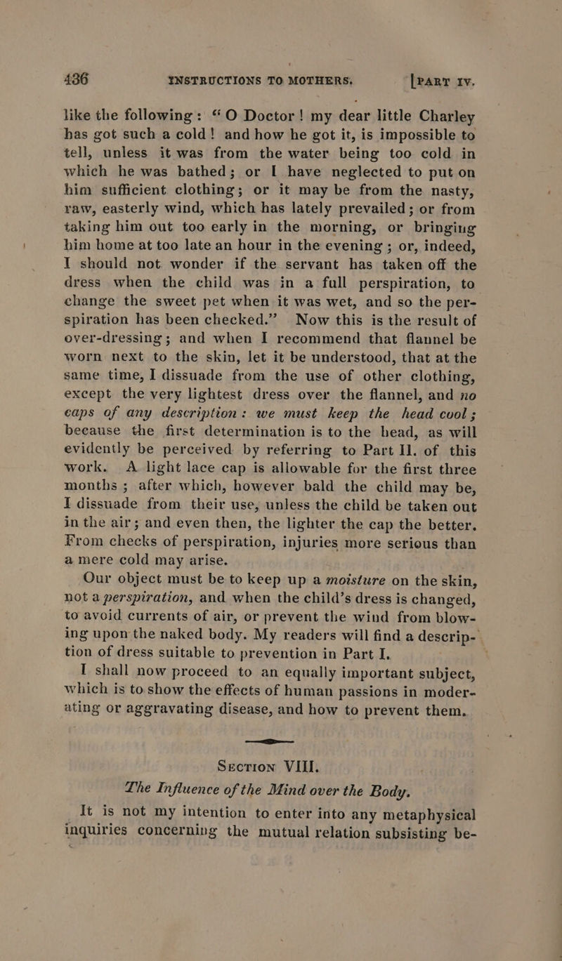 like the following: “O Doctor! my dear little Charley has got such a cold! and how he got it, is impossible to tell, unless it was from the water being too cold in which he was bathed; or I have neglected to put on him sufficient clothing; or it may be from the nasty, raw, easterly wind, which has lately prevailed; or from taking him out too early in the morning, or bringing him home at too late an hour in the evening ; or, indeed, I should not wonder if the servant has taken off the dress when the child was in a full perspiration, to change the sweet pet when it was wet, and so the per- spiration has been checked.” Now this is the result of over-dressing ; and when I recommend that flannel be worn next to the skin, let it be understood, that at the same time, I dissuade from the use of other clothing, except the very lightest dress over the flannel, and no caps of any description: we must keep the head cool ; beeause the first determination is to the head, as will evidently be perceived by referring to Part Il. of this work. &lt;A light lace cap is allowable for the first three months ; after which, however bald the child may be, I dissuade from their use, unless the child be taken out in the air; and even then, the lighter the cap the better. From checks of perspiration, injuries more serious than a mere cold may arise. Our object must be to keep up a moisture on the skin, not a perspiration, and when the child’s dress is changed, to avoid currents of air, or prevent the wind from blow- ing upon the naked body. My readers will find a descrip-. tion of dress suitable to prevention in Part I, ' I shall now proceed to an equally important subject, which is to show the effects of human passions in moder- ating or aggravating disease, and how to prevent them. ee Section VIII. Lhe Influence of the Mind over the Body. {t is not my intention to enter into any metaphysical inquiries concernivg the mutual relation subsisting be-