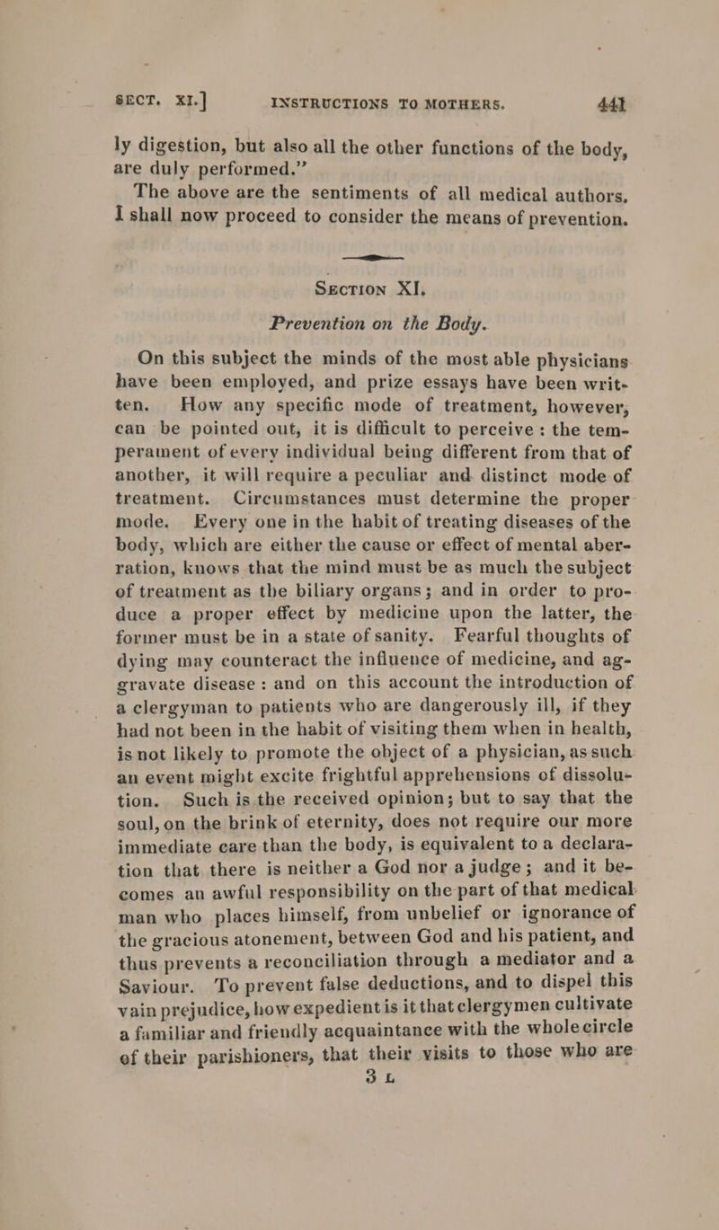 ly digestion, but also all the other functions of the body, are duly performed.” The above are the sentiments of all medical authors. I shall now proceed to consider the means of prevention. Section XI, Prevention on the Body. On this subject the minds of the most able physicians have been employed, and prize essays have been writ- ten. How any specific mode of treatment, however, can be pointed out, it is difficult to perceive: the tem- perament of every individual being different from that of another, it will require a peculiar and distinct mode of treatment. Circumstances must determine the proper mode. Every one inthe habit of treating diseases of the body, which are either the cause or effect of mental aber- ration, knows that the mind must be as much the subject of treatment as the biliary organs; and in order to pro- duce a proper effect by medicine upon the latter, the former must be in a state of sanity. Fearful thoughts of dying may counteract the influence of medicine, and ag- gravate disease: and on this account the introduction of a clergyman to patients who are dangerously ill, if they had not been in the habit of visiting them when in health, is not likely to promote the object of a physician, assuch an event might excite frightful apprehensions of dissolu- tion. Such is.the received opinion; but to say that the soul, on the brink of eternity, does not require our more immediate care than the body, is equivalent to a declara- tion that there is neither a God nor a judge; and it be- comes an awful responsibility on the part of that medical: man who places himself, from unbelief or ignorance of the gracious atonement, between God and his patient, and thus prevents a reconciliation through a mediator and a Saviour. To prevent false deductions, and to dispel this vain prejudice, how expedientis it that clergymen cultivate a familiar and friendly acquaintance with the wholecircle of their parishioners, that sia visits to those who are L