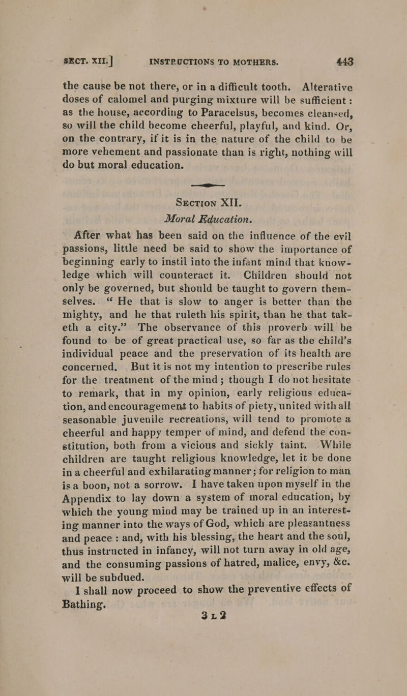 the cause be not there, or in a difficult tooth. Alterative doses of calomel and purging mixture will be sufficient : as the house, according to Paracelsus, becomes cleansed, so will the child become cheerful, playful, and kind. Or, on the contrary, if it is in the nature of the child to be more vehement and passionate than is right, nothing will do but moral education. oe EE SEcTion XII. Moral Education. After what has been said on the influence of the evil passions, little need be said to show the importance of beginning early to instil into the infant mind that know- ledge which will counteract it. Children should not only be governed, but should be taught to govern them- selves. “ He that is slow to anger is better than the mighty, and he that ruleth his spirit, than he that tak- eth a city.” The observance of this proverb will be found to be of great practical use, so far as the child’s individual peace and the preservation of its health are concerned, . But it is not my intention to prescribe rules for the treatment of the mind; though I do not hesitate to remark, that in my opinion, early religious educa- tion, and encouragement to habits of piety, united with all seasonable juvenile recreations, will tend to promote a cheerful and happy temper of mind, and defend the con- stitution, both from a vicious and sickly taint. .While children are taught religious knowledge, let it be done ina cheerful and exhilarating manner; for religion to man isa boon, not a sorrow. I have taken upon myself in the Appendix to lay down a system of moral education, by which the young mind may be trained up in an interest- ing manner into the ways of God, which are pleasantness and peace : and, with his blessing, the heart and the soul, thus instructed in infancy, will not turn away in old age, and the consuming passions of hatred, malice, envy, &amp;c. will be subdued. | I shall now proceed to show the preventive effects of Bathing. 312