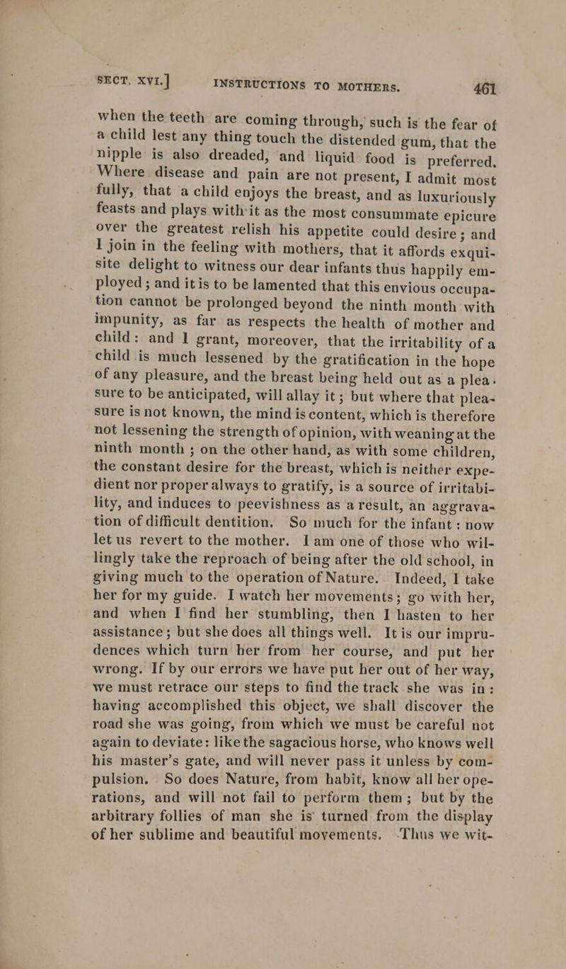 when the teeth are coming through, such is the fear of a child lest any thing touch the distended gum, that the nipple is also dreaded, and liquid food is preferred. Where disease and pain are not present, I admit most fully, that a child enjoys the breast, and as luxuriously feasts and plays with-it as the most consummate epicure over the greatest relish his appetite could desire; and I join in the feeling with mothers, that it affords ex qui- site delight to witness our dear infants thus happily em- ployed ; and itis to be lamented that this envious occupa- tion cannot be prolonged beyond the ninth month with impunity, as far as respects the health of mother and child: and 1 grant, moreover, that the irritability of a child is much lessened by the gratification in the hope of any pleasure, and the breast being held out as a plea. sure to be anticipated, will allay it; but where that plea- sure is not known, the mind is content, which is therefore not lessening the strength of opinion, with weaning at the ninth month ; on the other hand, as with some children, the constant desire for the breast, which is neither expe- dient nor proper always to gratify, is a source of irritabi- lity, and induces to peevishness as a result, an aggrava- tion of difficult dentition. So much for the infant: now let us revert to the mother. Iam one of those who wil- lingly take the reproach of being after the old school, in giving much to the operation of Nature. Indeed, I take her for my guide. I watch her movements; go with her, and when I find her stumbling, then I hasten to her assistance; but she does all things well. It is our impru- dences which turn her from her course, and put her wrong. If by our errors we have put her out of her way, Wwe must retrace our steps to find the track she was in: having accomplished this object, we shall discover the road she was going, from which we must be careful not again to deviate: like the sagacious horse, who knows well his master’s gate, and will never pass it unless by com- pulsion. So does Nature, from habit, know all her ope- rations, and will not fail to perform them; but by the arbitrary follies of man she is turned from the display of her sublime and beautiful movements. -Thus we wit-