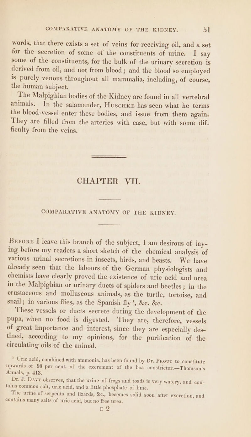 words, that there exists a set of veins for receiving oil, and a set for the secretion of some of the constituents of urine. I say some of the constituents, for the bulk of the urinary secretion is derived from oil, and not from blood; and the blood so employed is purely venous throughout all mammalia, including, of course, the human subject. The Malpighian bodies of the Kidney are found in all vertebral animals. In the salamander, HuscuxeE has seen what he terms the blood-vessel enter these bodies, and issue from them again. They are filled from the arteries with ease, but with some dif- ficulty from the veins. CHAPTER VII. COMPARATIVE ANATOMY OF THE KIDNEY. Brrore I leave this branch of the subject, I am desirous of lay- ing before my readers a short sketch of the chemical analysis of various urinal secretions in insects, birds, and beasts. We have already seen that the labours of the German physiologists and chemists have clearly proved the existence of uric acid and urea in the Malpighian or urinary ducts of spiders and beetles; in the crustaceous and molluscous animals, as the turtle, tortoise, and snail; in various flies, as the Spanish fly ', &amp;e. &amp;e. These vessels or ducts secrete during the development of the pupa, when no food is digested. ‘They are, therefore, vessels of great importance and interest, since they are especially des- tined, according to my opinions, for the purification of the circulating oils of the animal. * Uric acid, combined with ammonia, has been found by Dr. Prour to constitute upwards of 90 per cent. of the excrement of the boa constrictor.—T homson’s Annals, p. 413. Dr. J. Davy observes, that the urine of frogs and toads is very watery, and con- tains common salt, uric acid, and a little phosphate of lime. The urine of serpents and lizards, &amp;c., becomes solid soon after excretion, and contains many salts of uric acid, but no free urea. E2
