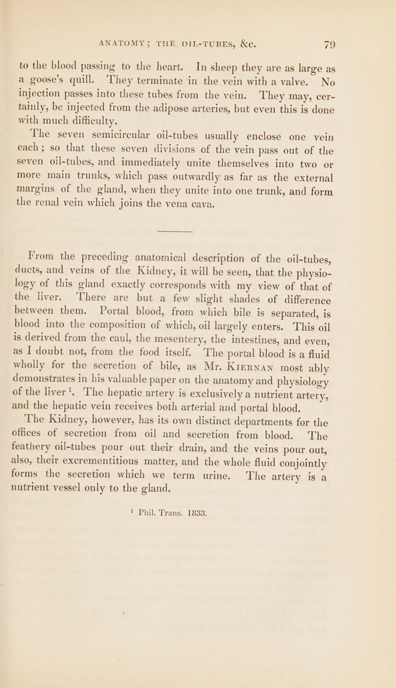 to the blood passing to the heart. In sheep they are as large as a goose’s quill. They terminate in the vein with a valve. No injection passes into these tubes from the vein. They may, cer- tainly, be injected from the adipose arteries, but even this is done with much difficulty. The seven semicircular oil-tubes usually enclose one vein each; so that these seven divisions of the vein pass out of the seven oil-tubes, and immediately unite themselves into two or more main trunks, which pass outwardly as far as the external margins of the gland, when they unite into one trunk, and form the renal vein which joins the vena cava. Vrom the preceding anatomical description of the oil-tubes, ducts, and veins of the Kidney, it will be seen, that the physio- logy of this gland exactly corresponds with my view of that of the liver. There are but a few slight shades of difference between them. Portal blood, from which bile is separated, is blood into the composition of which, oil largely enters. This oil is derived from the caul, the mesentery, the intestines, and even, as I doubt not, from the food itself. The portal blood is a fluid wholly for the secretion of bile, as Mr. Kirrnan most ably demonstrates in his valuable paper on the anatomy and physiology of the liver’, The hepatic artery is exclusively a nutrient artery, and the hepatic vein receives both arterial and portal blood. The Kidney, however, has its own distinct departments for the offices of secretion from oil and secretion from blood. The feathery oil-tubes pour out their drain, and the veins pour out, also, their excrementitious matter, and the whole fluid conjointly forms the secretion which we term urine. The artery is a nutrient vessel only to the gland. 1 Phil. Trans. 1833.