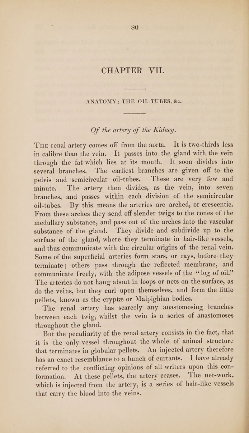 CHAPTER VII. ANATOMY; THE OIL-TUBES, &amp;c. Of the artery of the Kidney. Tue renal artery comes off from the aorta. It is two-thirds less in calibre than the vein. It passes into the gland with the vein through the fat which lies at its mouth. It soon divides into several branches. ‘The earliest branches are given off to the pelvis and semicircular oil-tubes. These are very few and minute. The artery then divides, as the vein, into seven branches, and passes within each division of the semicircular oil-tubes. By this means the arteries are arched, or crescentic. From these arches they send off slender twigs to the cones of the medullary substance, and pass out of the arches into the vascular substance of the gland. They divide and subdivide up to the surface of the gland, where they terminate in hair-like vessels, and thus communicate with the circular origins of the renal vein. Some of the superficial arteries form stars, or rays, before. they terminate; others pass through the reflected membrane, and communicate freely, with the adipose vessels of the “log of oil.” The arteries do not hang about in loops or nets on the surface, as do the veins, but they curl upon themselves, and form the little pellets, known as the crypte or Malpighian bodies. The renal artery has scarcely any anastomosing branches between each twig, whilst the vein is a series of anastomoses throughout the gland. But the peculiarity of the renal artery consists in the fact, that it is the only vessel throughout the whole of animal structure that terminates in globular pellets. An injected artery therefore has an exact resemblance to a bunch of currants. I have already referred to the conflicting opinions of all writers upon this con- formation. At these pellets, the artery ceases. The net-work, which is injected from the artery, is a series of hair-like vessels that carry the blood into the veins.