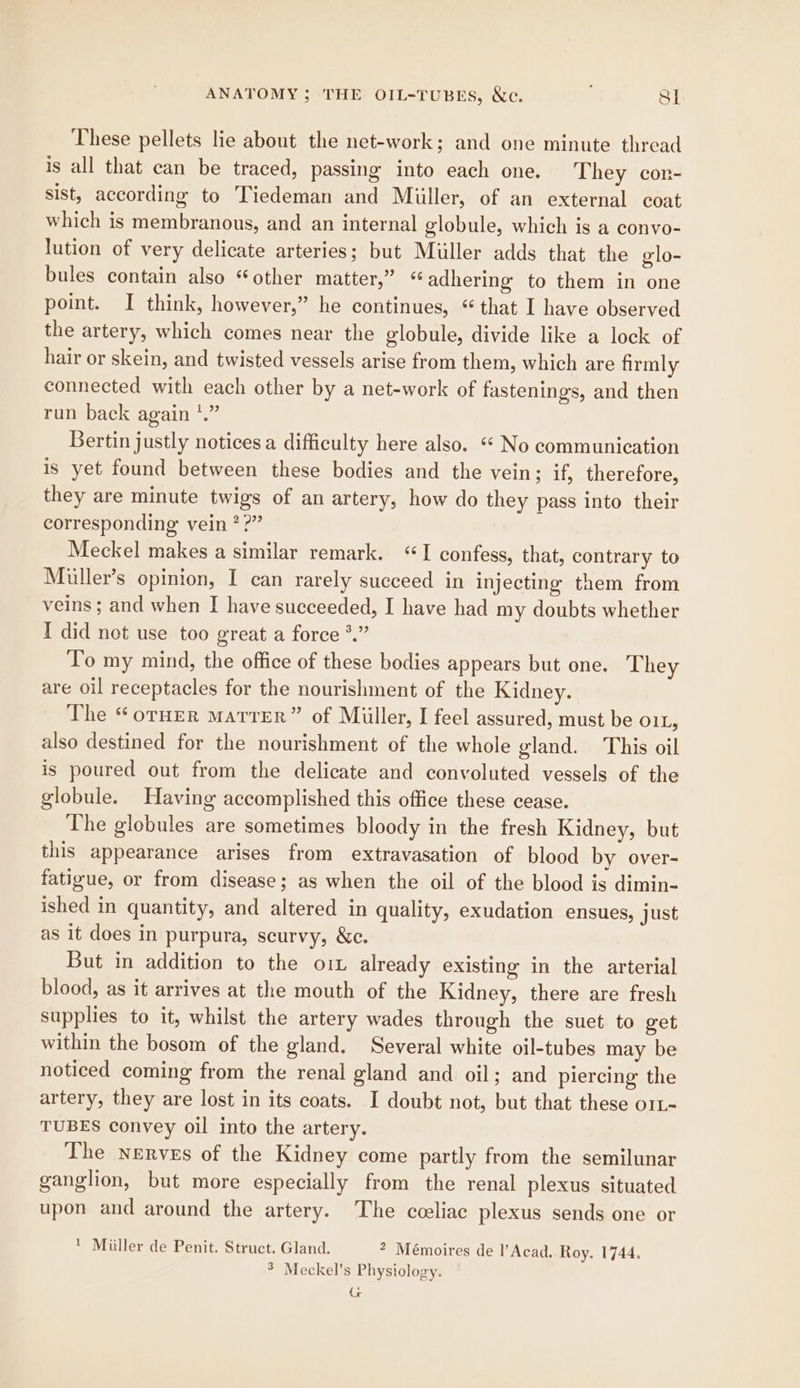 These pellets lie about the net-work; and one minute thread is all that can be traced, passing into each one. They cor- sist, according to Tiedeman and Miller, of an external coat which is membranous, and an internal globule, which is a convo- lution of very delicate arteries; but Muller adds that the glo- bules contain also “other matter,” « adhering to them in one point. I think, however,” he continues, ‘that I have observed the artery, which comes near the globule, divide like a lock of hair or skein, and twisted vessels arise from them, which are firmly connected with each other by a net-work of fastenings, and then run back again *.” Bertin justly notices a difficulty here also. “* No communication is yet found between these bodies and the vein; if, therefore, they are minute twigs of an artery, how do they pass into their corresponding vein ??” Meckel makes a similar remark. “I confess, that, contrary to Muller’s opinion, I can rarely succeed in injecting them from veins ; and when I have succeeded, I have had my doubts whether I did not use too great a force *.” To my mind, the office of these bodies appears but one. They are oil receptacles for the nourishment of the Kidney. The “orHEer Marrer” of Miller, I feel assured, must be O1L, also destined for the nourishment of the whole gland. This oil is poured out from the delicate and convoluted vessels of the globule. Having accomplished this office these cease. The globules are sometimes bloody in the fresh Kidney, but this appearance arises from extravasation of blood by over- fatigue, or from disease; as when the oil of the blood is dimin- ished in quantity, and altered in quality, exudation ensues, just as it does in purpura, scurvy, &amp;c. But in addition to the oi already existing in the arterial blood, as it arrives at the mouth of the Kidney, there are fresh supplies to it, whilst the artery wades through the suet to get within the bosom of the gland. Several white oil-tubes may be noticed coming from the renal gland and oil; and piercing the artery, they are lost in its coats. I doubt not, but that these orL- TUBES convey oil into the artery. The nerves of the Kidney come partly from the semilunar ganglion, but more especially from the renal plexus situated upon and around the artery. The cceliac plexus sends one or ' Miller de Penit. Struct. Gland. * Mémoires de l’Acad. Roy. 1744. * Meckel’s Physiology. re