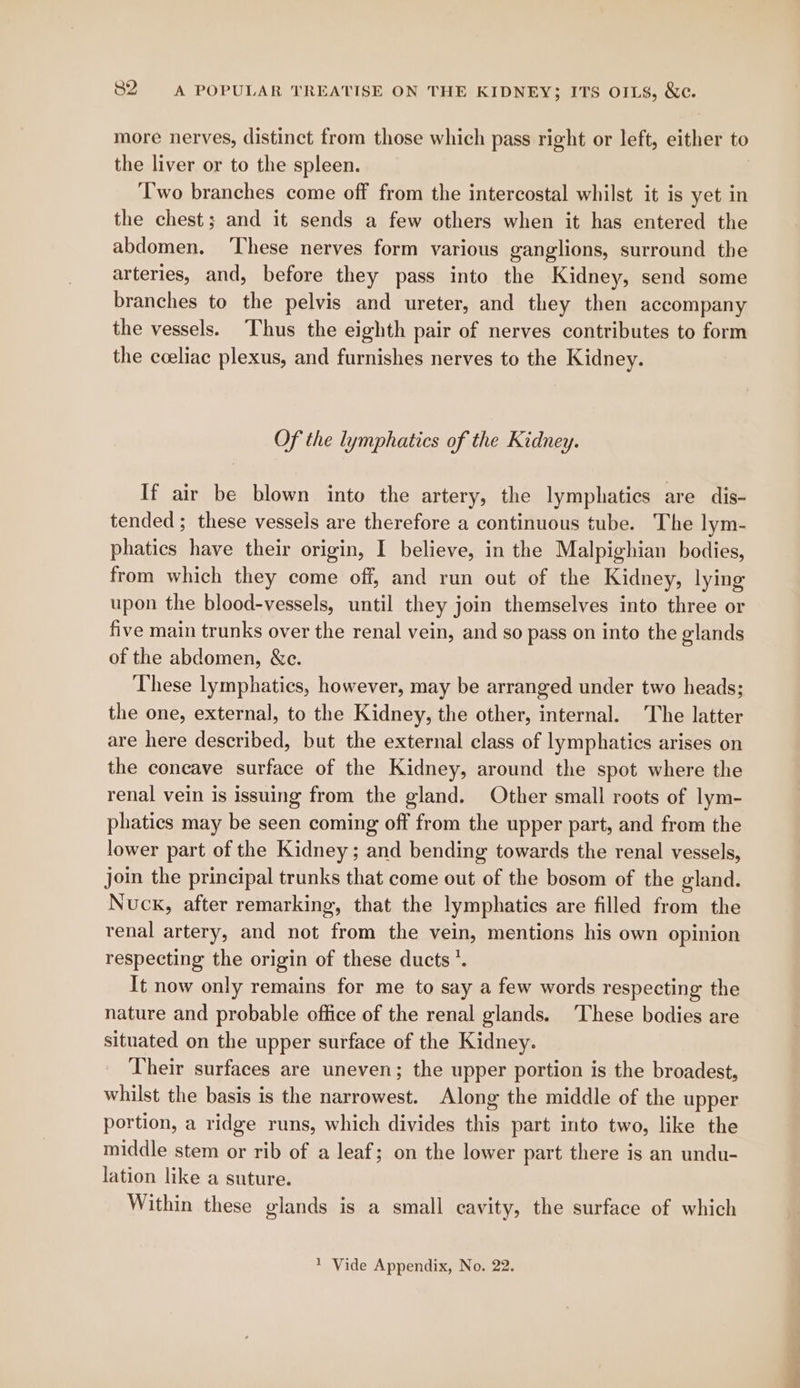 more nerves, distinct from those which pass right or left, either to the liver or to the spleen. ‘Two branches come off from the intercostal whilst it is yet in the chest; and it sends a few others when it has entered the abdomen. ‘These nerves form various ganglions, surround the arteries, and, before they pass into the Kidney, send some branches to the pelvis and ureter, and they then accompany the vessels. Thus the eighth pair of nerves contributes to form the coeliac plexus, and furnishes nerves to the Kidney. Of the lymphatics of the Kidney. If air be blown into the artery, the lymphatics are dis- tended ; these vessels are therefore a continuous tube. The lym- phatics have their origin, I believe, in the Malpighian bodies, from which they come off, and run out of the Kidney, lying upon the blood-vessels, until they join themselves into three or five main trunks over the renal vein, and so pass on into the glands of the abdomen, &c. These lymphatics, however, may be arranged under two heads; the one, external, to the Kidney, the other, internal. The latter are here described, but the external class of lymphatics arises on the concave surface of the Kidney, around the spot where the renal vein is issuing from the gland, Other small roots of lym- phatics may be seen coming off from the upper part, and from the lower part of the Kidney; and bending towards the renal vessels, join the principal trunks that come out of the bosom of the gland. Nucx, after remarking, that the lymphatics are filled from the renal artery, and not from the vein, mentions his own opinion respecting the origin of these ducts’. It now only remains for me to say a few words respecting the nature and probable office of the renal glands. ‘These bodies are situated on the upper surface of the Kidney. Their surfaces are uneven; the upper portion is the broadest, whilst the basis is the narrowest. Along the middle of the upper portion, a ridge runs, which divides this part into two, like the middle stem or rib of a leaf; on the lower part there is an undu- lation like a suture. Within these glands is a small cavity, the surface of which 1 Vide Appendix, No. 22.