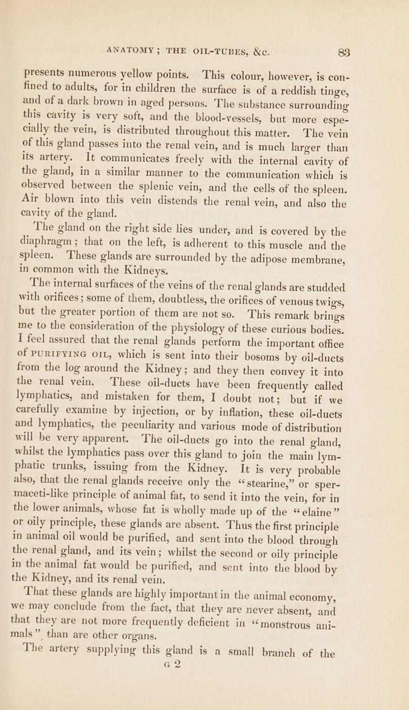 presents numerous yellow points. This colour, however, is con- fined to adults, for in children the surface is of a reddish tinge, and of a dark brown in aged persons. ‘Lhe substance surrounding this cavity is very soft, and the blood-vessels, but more espe- cially the vein, is distributed throughout this matter. The vein of this gland passes into the renal vein, and is much larger than its artery. It communicates freely with the internal cavity of the gland, in a similar manner to the communication which is observed between the splenic vein, and the cells of the spleen. Air blown into this vein distends the renal vein, and also the cavity of the gland. The gland on the right side lies under, and is covered by the diaphragm ; that on the left, is adherent to this muscle and the spleen. These glands are surrounded by the adipose membrane, in common with the Kidneys. The internal surfaces of the veins of the renal glands are studded with orifices ; some of them, doubtless, the orifices of venous twigs, but the greater portion of them are not so. This remark brings me to the consideration of the physiology of these curious bodies. I feel assured that the renal glands perform the important office of PURIFYING OIL, which is sent into their bosoms by oil-ducts from the log around the Kidney; and they then convey it into the renal vein. These oil-ducts have been frequently called lymphatics, and mistaken for them, I doubt not; but if we carefully examine by injection, or by inflation, these oil-ducts and lymphatics, the peculiarity and various mode of distribution will be very apparent. The oil-ducts go into the renal gland, whilst the lymphatics pass over this gland to join the main lym- phatic trunks, issuing from the Kidney. It is very probable also, that the renal glands receive only the ‘stearine,” or sper- maceti-like principle of animal fat, to send it into the vein, for in the lower animals, whose fat is wholly made up of the “elaine” or oily principle, these glands are absent. Thus the first principle in animal oil would be purified, and sent into the blood through the renal gland, and its vein; whilst the second or oily principle in the animal fat would be purified, and sent into the blood by the Kidney, and its renal vein. That these glands are highly important in the animal economy, we may conclude from the fact, that they are never absent, and that they are not more frequently deficient in “monstrous ani- mals” than are other organs. The artery supplying this gland is a small branch of the G2