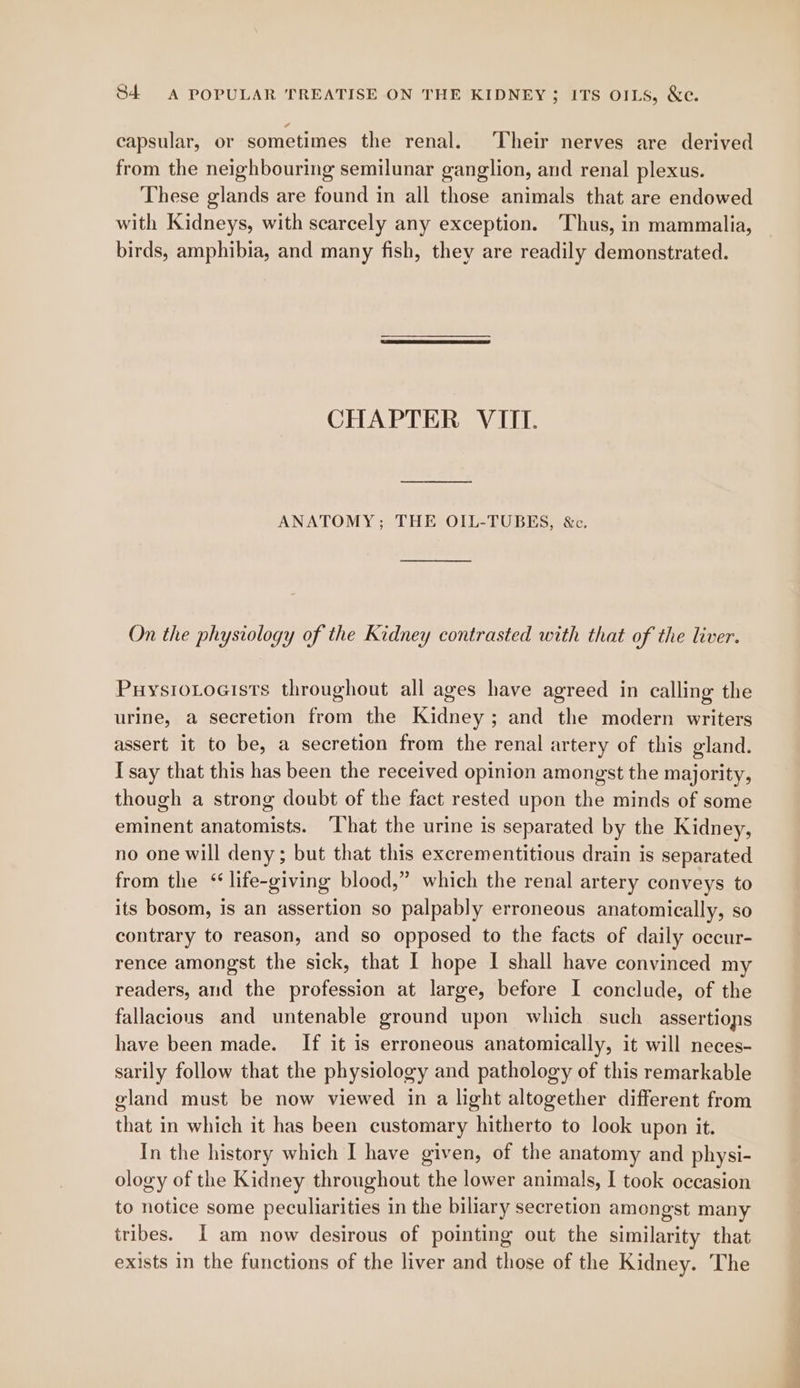 capsular, or sometimes the renal. ‘Their nerves are derived from the neighbouring semilunar ganglion, and renal plexus. These glands are found in all those animals that are endowed with Kidneys, with scarcely any exception. ‘Thus, in mammalia, birds, amphibia, and many fish, they are readily demonstrated. CHAPTER VIII. ANATOMY; THE OIL-TUBES, &c. On the physiology of the Kidney contrasted with that of the liver. PuysioLoaists throughout all ages have agreed in calling the urine, a secretion from the Kidney ; and the modern writers assert it to be, a secretion from the renal artery of this gland. I say that this has been the received opinion amongst the majority, though a strong doubt of the fact rested upon the minds of some eminent anatomists. ‘That the urine is separated by the Kidney, no one will deny; but that this excrementitious drain is separated from the ‘life-giving blood,” which the renal artery conveys to its bosom, is an assertion so palpably erroneous anatomically, so contrary to reason, and so opposed to the facts of daily occur- rence amongst the sick, that I hope I shall have convinced my readers, and the profession at large, before I conclude, of the fallacious and untenable ground upon which such assertions have been made. If it is erroneous anatomically, it will neces- sarily follow that the physiology and pathology of this remarkable gland must be now viewed in a light altogether different from that in which it has been customary hitherto to look upon it. In the history which I have given, of the anatomy and physi- ology of the Kidney throughout the lower animals, I took occasion to notice some peculiarities in the biliary secretion amongst many tribes. [I am now desirous of pointing out the similarity that exists in the functions of the liver and those of the Kidney. The — be