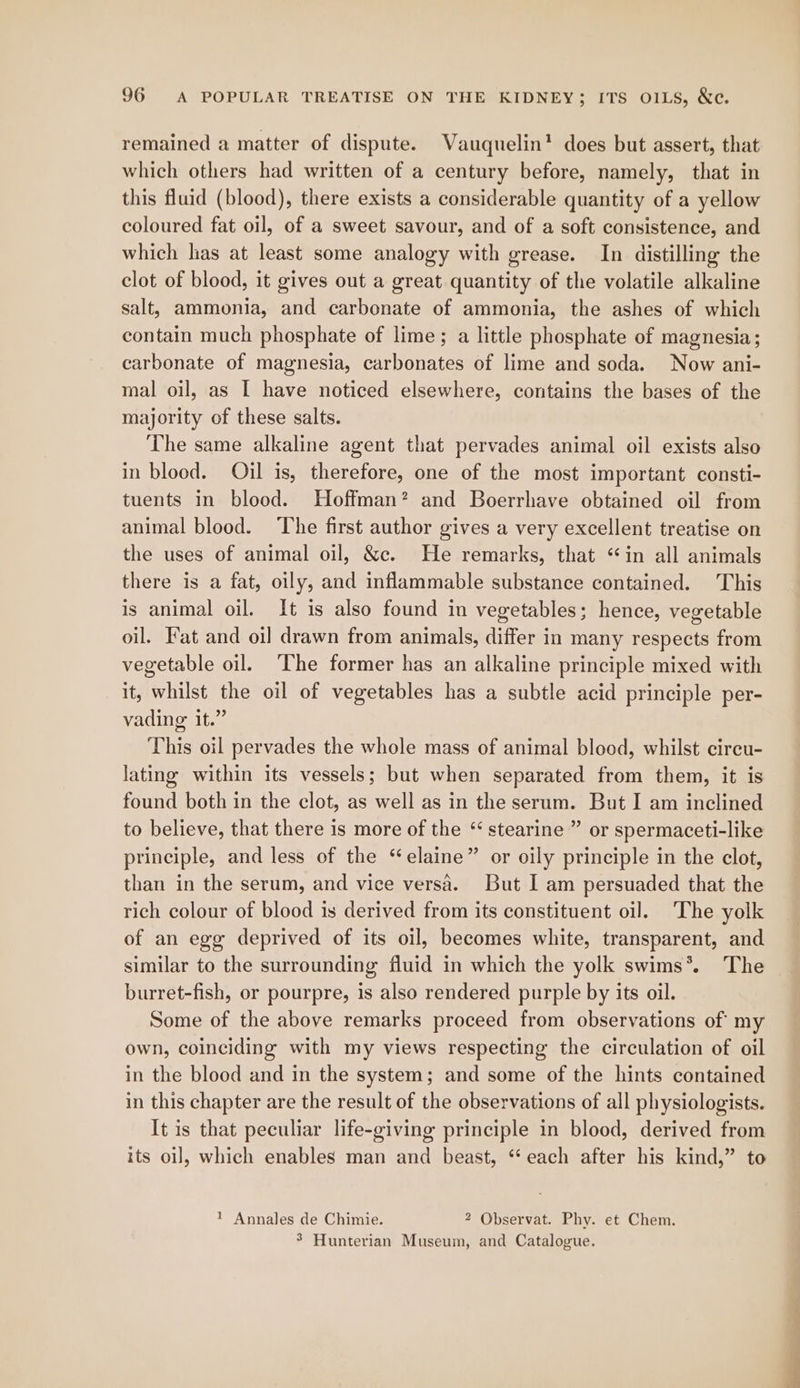 remained a matter of dispute. Vauquelin? does but assert, that which others had written of a century before, namely, that in this fluid (blood), there exists a considerable quantity of a yellow coloured fat oil, of a sweet savour, and of a soft consistence, and which has at least some analogy with grease. In distilling the clot of blood, it gives out a great quantity of the volatile alkaline salt, ammonia, and carbonate of ammonia, the ashes of which contain much phosphate of lime; a little phosphate of magnesia; carbonate of magnesia, carbonates of lime and soda. Now ani- mal oil, as [ have noticed elsewhere, contains the bases of the majority of these salts. The same alkaline agent that pervades animal oil exists also in blood. Oil is, therefore, one of the most important consti- tuents in blood. Hoffman? and Boerrhave obtained oil from animal blood. ‘The first author gives a very excellent treatise on the uses of animal oil, &amp;c. He remarks, that “in all animals there is a fat, oily, and inflammable substance contained. This is animal oil. It is also found in vegetables; hence, vegetable oil. Fat and oil drawn from animals, differ in many respects from vegetable oil. ‘The former has an alkaline principle mixed with it, whilst the oil of vegetables has a subtle acid principle per- vading it.” This oil pervades the whole mass of animal blood, whilst circu- lating within its vessels; but when separated from them, it is found both in the clot, as well as in the serum. But I am inclined to believe, that there is more of the “ stearine ” or spermaceti-like principle, and less of the “elaine” or oily principle in the clot, than in the serum, and vice versa. But I am persuaded that the rich colour of blood is derived from its constituent oil. The yolk of an egg deprived of its oil, becomes white, transparent, and similar to the surrounding fluid in which the yolk swims*. The burret-fish, or pourpre, is also rendered purple by its oil. Some of the above remarks proceed from observations of my own, coinciding with my views respecting the circulation of oil in the blood and in the system; and some of the hints contained in this chapter are the result of the observations of all physiologists. It is that peculiar life-giving principle in blood, derived from its oil, which enables man and beast, “‘ each after his kind,” to 1 Annales de Chimie. 2 Observat. Phy. et Chem. 5 Hunterian Museum, and Catalogue.