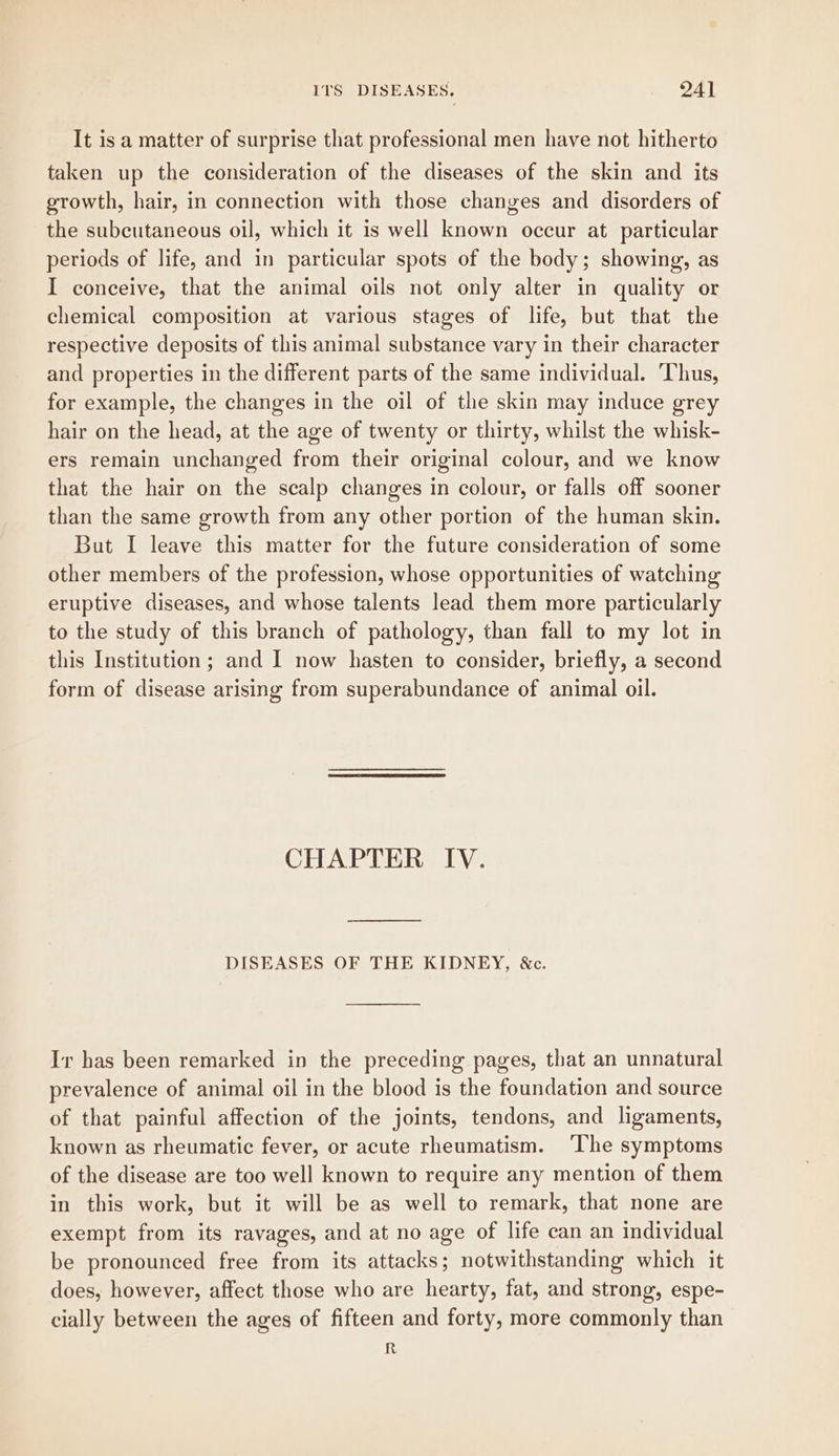 It is a matter of surprise that professional men have not hitherto taken up the consideration of the diseases of the skin and its growth, hair, in connection with those changes and disorders of the subcutaneous oil, which it is well known occur at particular periods of life, and in particular spots of the body; showing, as I conceive, that the animal oils not only alter in quality or chemical composition at various stages of life, but that the respective deposits of this animal substance vary in their character and properties in the different parts of the same individual. ‘Thus, for example, the changes in the oil of the skin may induce grey hair on the head, at the age of twenty or thirty, whilst the whisk- ers remain unchanged from their original colour, and we know that the hair on the scalp changes in colour, or falls off sooner than the same growth from any other portion of the human skin. But I leave this matter for the future consideration of some other members of the profession, whose opportunities of watching eruptive diseases, and whose talents lead them more particularly to the study of this branch of pathology, than fall to my lot in this Institution ; and I now hasten to consider, briefly, a second form of disease arising from superabundance of animal oil. CHAPTER IV. —————_— DISEASES OF THE KIDNEY, &c. Ir has been remarked in the preceding pages, that an unnatural prevalence of animal oil in the blood is the foundation and source of that painful affection of the joints, tendons, and ligaments, known as rheumatic fever, or acute rheumatism. ‘The symptoms of the disease are too well known to require any mention of them in this work, but it will be as well to remark, that none are exempt from its ravages, and at no age of life can an individual be pronounced free from its attacks; notwithstanding which it does, however, affect those who are hearty, fat, and strong, espe- cially between the ages of fifteen and forty, more commonly than R