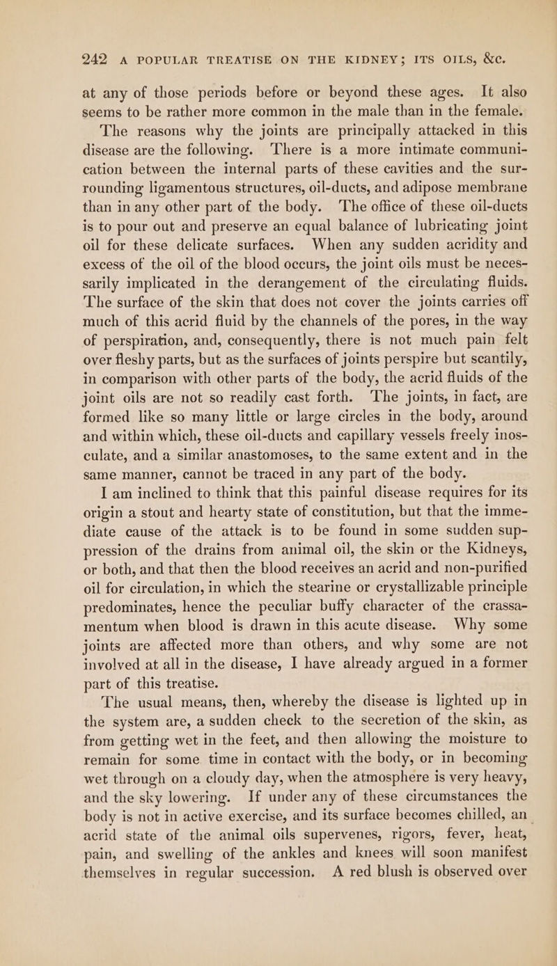 at any of those periods before or beyond these ages. It also seems to be rather more common in the male than in the female. The reasons why the joints are principally attacked in this disease are the following. ‘There is a more intimate communi- cation between the internal parts of these cavities and the sur- rounding ligamentous structures, oil-ducts, and adipose membrane than in any other part of the body. The office of these oil-ducts is to pour out and preserve an equal balance of lubricating joint oil for these delicate surfaces. When any sudden acridity and excess of the oil of the blood occurs, the joint oils must be neces- sarily implicated in the derangement of the circulating fluids. The surface of the skin that does not cover the joints carries off much of this acrid fluid by the channels of the pores, in the way of perspiration, and, consequently, there is not much pain felt over fleshy parts, but as the surfaces of joints perspire but scantily, in comparison with other parts of the body, the acrid fluids of the joint oils are not so readily cast forth. ‘The joints, in fact, are formed like so many little or large circles in the body, around and within which, these oil-ducts and capillary vessels freely inos- culate, and a similar anastomoses, to the same extent and in the same manner, cannot be traced in any part of the body. I am inclined to think that this painful disease requires for its origin a stout and hearty state of constitution, but that the imme- diate cause of the attack is to be found in some sudden sup- pression of the drains from animal oil, the skin or the Kidneys, or both, and that then the blood receives an acrid and non-purified oil for circulation, in which the stearine or crystallizable principle predominates, hence the peculiar buffy character of the crassa- mentum when blood is drawn in this acute disease. Why some joints are affected more than others, and why some are not involved at all in the disease, I have already argued in a former part of this treatise. The usual means, then, whereby the disease is lighted up in the system are, a sudden check to the secretion of the skin, as from getting wet in the feet, and then allowing the moisture to remain for some time in contact with the body, or in becoming wet through on a cloudy day, when the atmosphere is very heavy, and the sky lowering. If under any of these circumstances the body is not in active exercise, and its surface becomes chilled, an_ acrid state of the animal oils supervenes, rigors, fever, heat, pain, and swelling of the ankles and knees will soon manifest themselves in regular succession. A red blush is observed over