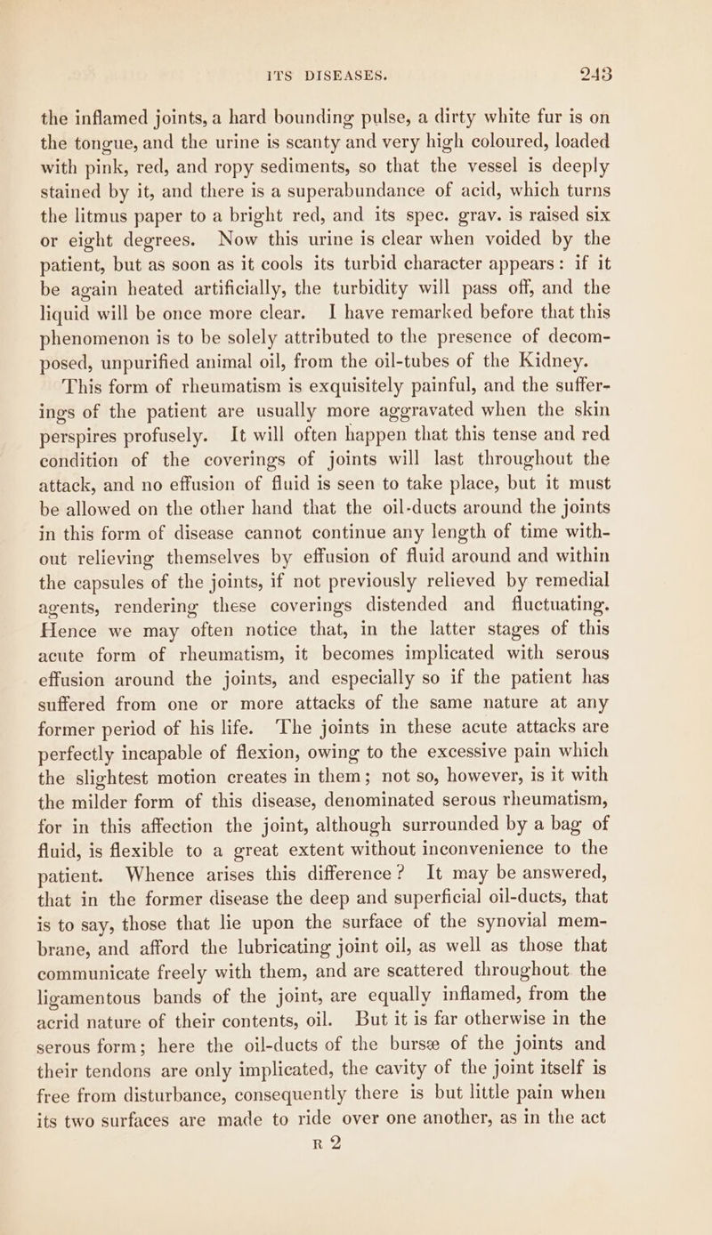 the inflamed joints, a hard bounding pulse, a dirty white fur is on the tongue, and the urine is scanty and very high coloured, loaded with pink, red, and ropy sediments, so that the vessel is deeply stained by it, and there is a superabundance of acid, which turns the litmus paper to a bright red, and its spec. grav. is raised six or eight degrees. Now this urine is clear when voided by the patient, but as soon as it cools its turbid character appears: if it be again heated artificially, the turbidity will pass off, and the liquid will be once more clear. I have remarked before that this phenomenon is to be solely attributed to the presence of decom- posed, unpurified animal oil, from the oil-tubes of the Kidney. This form of rheumatism is exquisitely painful, and the suffer- ings of the patient are usually more aggravated when the skin perspires profusely. It will often happen that this tense and red condition of the coverings of joints will last throughout the attack, and no effusion of fluid is seen to take place, but it must be allowed on the other hand that the oil-ducts around the joints in this form of disease cannot continue any length of time with- out relieving themselves by effusion of fluid around and within the capsules of the joints, if not previously relieved by remedial agents, rendering these coverings distended and fluctuating. Hence we may often notice that, in the latter stages of this acute form of rheumatism, it becomes implicated with serous effusion around the joints, and especially so if the patient has suffered from one or more attacks of the same nature at any former period of his life. The joints in these acute attacks are perfectly incapable of flexion, owing to the excessive pain which the slightest motion creates in them; not so, however, is it with the milder form of this disease, denominated serous rheumatism, for in this affection the joint, although surrounded by a bag of fluid, is flexible to a great extent without inconvenience to the patient. Whence arises this difference? It may be answered, that in the former disease the deep and superficial oil-ducts, that is to say, those that lie upon the surface of the synovial mem- brane, and afford the lubricating joint oil, as well as those that communicate freely with them, and are scattered throughout. the ligamentous bands of the joint, are equally inflamed, from the acrid nature of their contents, oil. But it is far otherwise in the serous form; here the oil-ducts of the burse of the joints and their tendons are only implicated, the cavity of the joint itself is free from disturbance, consequently there is but little pain when its two surfaces are made to ride over one another, as in the act RQ