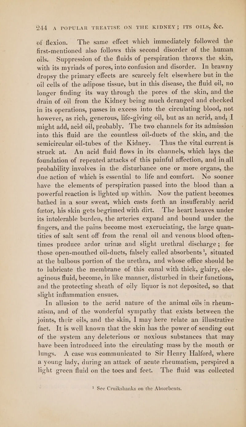 of flexion. The same effect which immediately followed the first-mentioned also follows this second disorder of the human oils. Suppression of the fluids of perspiration throws the skin, with its myriads of pores, into confusion and disorder. In brawny dropsy the primary effects are scarcely felt elsewhere but in the oil cells of the adipose tissue, but in this disease, the fluid oil, no longer finding its way through the pores of the skin, and the drain of oil from the Kidney being much deranged and checked in its operations, passes in excess into the circulating blood, not however, as rich, generous, life-giving oil, but as an acrid, and, I might add, acid oil, probably. The two channels for its admission into this fluid are the countless oil-ducts of the skin, and the semicircular oil-tubes of the Kidney. ‘Thus the vital current is struck at. An acid fluid flows in its channels, which lays the foundation of repeated attacks of this painful affection, and in all probability involves in the disturbance one or more organs, the due action of which is essential to life and comfort. No sooner have the elements of perspiration passed into the blood than a powerful reaction is lighted up within. Now the patient becomes bathed in a sour sweat, which casts forth an insufferably acrid foetor, his skin gets begrimed with dirt. ‘The heart heaves under its intolerable burden, the arteries expand and bound under the fingers, and the pains become most excruciating, the large quan- tities of salt sent off from the renal oil and venous blood often- times produce ardor urine and slight urethral discharge; for those open-mouthed oil-ducts, falsely called absorbents’, situated at the bulbous portion of the urethra, and whose office should be to lubricate the membrane of this canal with thick, glairy, ole- aginous fluid, become, in like manner, disturbed in their functions, and the protecting sheath of oily liquor is not deposited, so that slight inflammation ensues. In allusion to the acrid nature of the animal oils in rheum- atism, and of the wonderful sympathy that exists between the joints, their oils, and the skin, I may here relate an illustrative fact. It is well known that the skin has the power of sending out of the system any deleterious or noxious substances that may have been introduced into the circulating mass by the mouth or lungs. A case was communicated to Sir Henry Halford, where a young lady, during an attack of acute rheumatism, perspired a light green fluid on the toes and feet. ‘The fluid was collected 1 See Cruikshanks on the Absorbents.