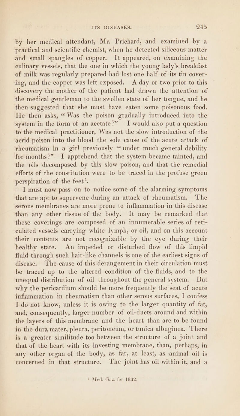by her medical attendant, Mr. Prichard, and examined by a practical and scientific chemist, when he detected siliceous matter and small spangles of copper. It appeared, on examining the culinary vessels, that the one in which the young lady’s breakfast of milk was regularly prepared had lost one half of its tin cover- ing, and the copper was left exposed. A day or two prior to this discovery the mother of the patient had drawn the attention of the medical gentleman to the swollen state of her tongue, and he then suggested that she must have eaten some poisonous food. He then asks, “ Was the poison gradually introduced into the system in the form of an acetate?” I would also put a question to the medical practitioner, Was not the slow introduction of the acrid poison into the blood the sole cause of the acute attack of rheumatism in a gir! previously “ under much general debility for months?” I apprehend that the system became tainted, and the oils decomposed by this slow poison, and that the remedial efforts of the constitution were to be traced in the profuse green perspiration of the feet’. I must now pass on to notice some of the alarming symptoms that are apt to supervene during an attack of rheumatism. ‘The serous membranes are more prone to inflammation in this disease than any other tissue of the body. It may be remarked that these coverings are composed of an innumerable series of reti- culated vessels carrying white lymph, or oil, and on this account their contents are not recognizable by the eye during their healthy state. An impeded or disturbed flow of this limpid fluid through such hair-like channels is one of the earliest signs of disease. ‘The cause of this derangement in their circulation must be traced up to the altered condition of the fluids, and to the unequal distribution of oil throughout the general system. But why the pericardium should be more frequently the seat of acute inflammation in rheumatism than other serous surfaces, I confess I do not know, unless it is owing to the larger quantity of fat, and, consequently, larger number of oil-ducts around and within the layers of this membrane and the heart than are to be found in the dura mater, pleura, peritoneum, or tunica albuginea. ‘There is a greater similitude too between the structure of a joint and that of the heart with its investing membrane, than, perhaps, in any other organ of the body, as far, at least, as animal oil is concerned in that structure. ‘The joint has oil within it, and a 1 Med. Gaz. for 1832.
