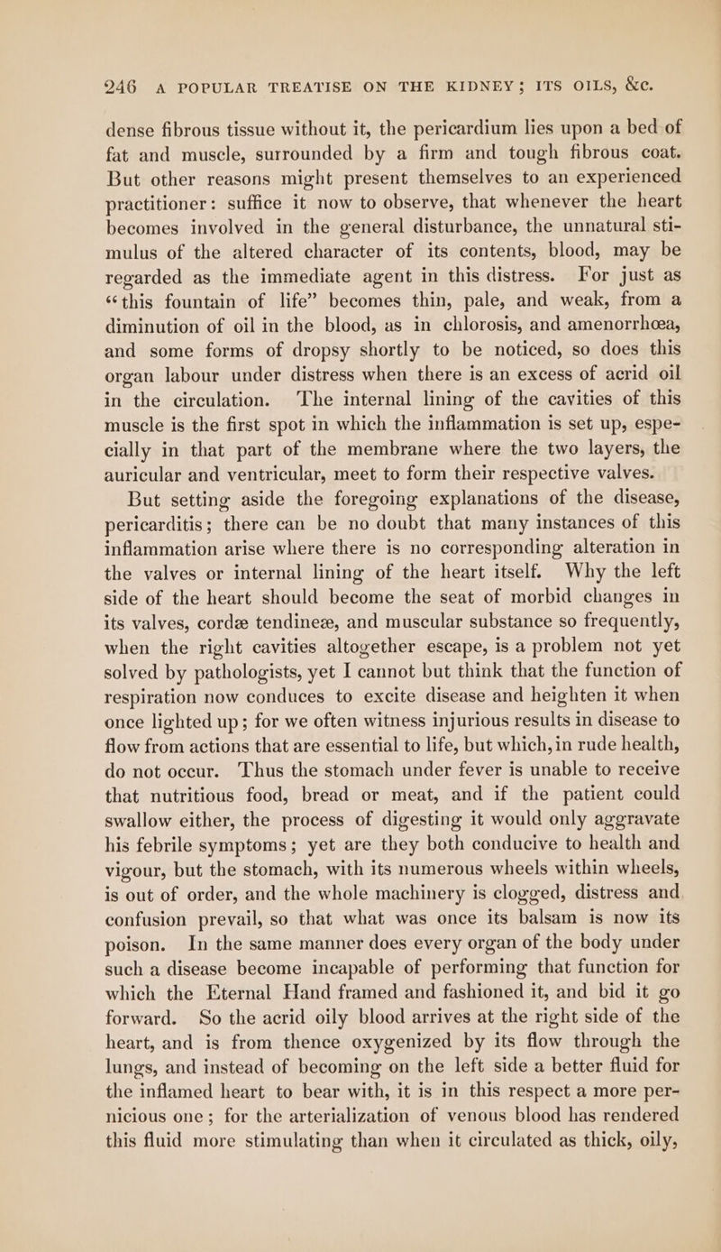 dense fibrous tissue without it, the pericardium lies upon a bed of fat and muscle, surrounded by a firm and tough fibrous coat. But other reasons might present themselves to an experienced practitioner: suffice it now to observe, that whenever the heart becomes involved in the general disturbance, the unnatural sti- mulus of the altered character of its contents, blood, may be regarded as the immediate agent in this distress. Tor just as ‘‘this fountain of life” becomes thin, pale, and weak, from a diminution of oil in the blood, as in chlorosis, and amenorrheea, and some forms of dropsy shortly to be noticed, so does this organ labour under distress when there is an excess of acrid oil in the circulation. The internal lining of the cavities of this muscle is the first spot in which the inflammation is set up, espe- cially in that part of the membrane where the two layers, the auricular and ventricular, meet to form their respective valves. But setting aside the foregoing explanations of the disease, pericarditis; there can be no doubt that many instances of this inflammation arise where there is no corresponding alteration in the valves or internal lining of the heart itself. Why the left side of the heart should become the seat of morbid changes in its valves, corde tendinez, and muscular substance so frequently, when the right cavities altogether escape, is a problem not yet solved by pathologists, yet I cannot but think that the function of respiration now conduces to excite disease and heighten it when once lighted up; for we often witness injurious results in disease to flow from actions that are essential to life, but which, in rude health, do not occur. Thus the stomach under fever is unable to receive that nutritious food, bread or meat, and if the patient could swallow either, the process of digesting it would only aggravate his febrile symptoms; yet are they both conducive to health and vigour, but the stomach, with its numerous wheels within wheels, is out of order, and the whole machinery is clogged, distress and confusion prevail, so that what was once its balsam is now its poison. In the same manner does every organ of the body under such a disease become incapable of performing that function for which the Eternal Hand framed and fashioned it, and bid it go forward. So the acrid oily blood arrives at the right side of the heart, and is from thence oxygenized by its flow through the lungs, and instead of becoming on the left side a better fluid for the inflamed heart to bear with, it is in this respect a more per- nicious one; for the arterialization of venous blood has rendered this fluid more stimulating than when it circulated as thick, oily,